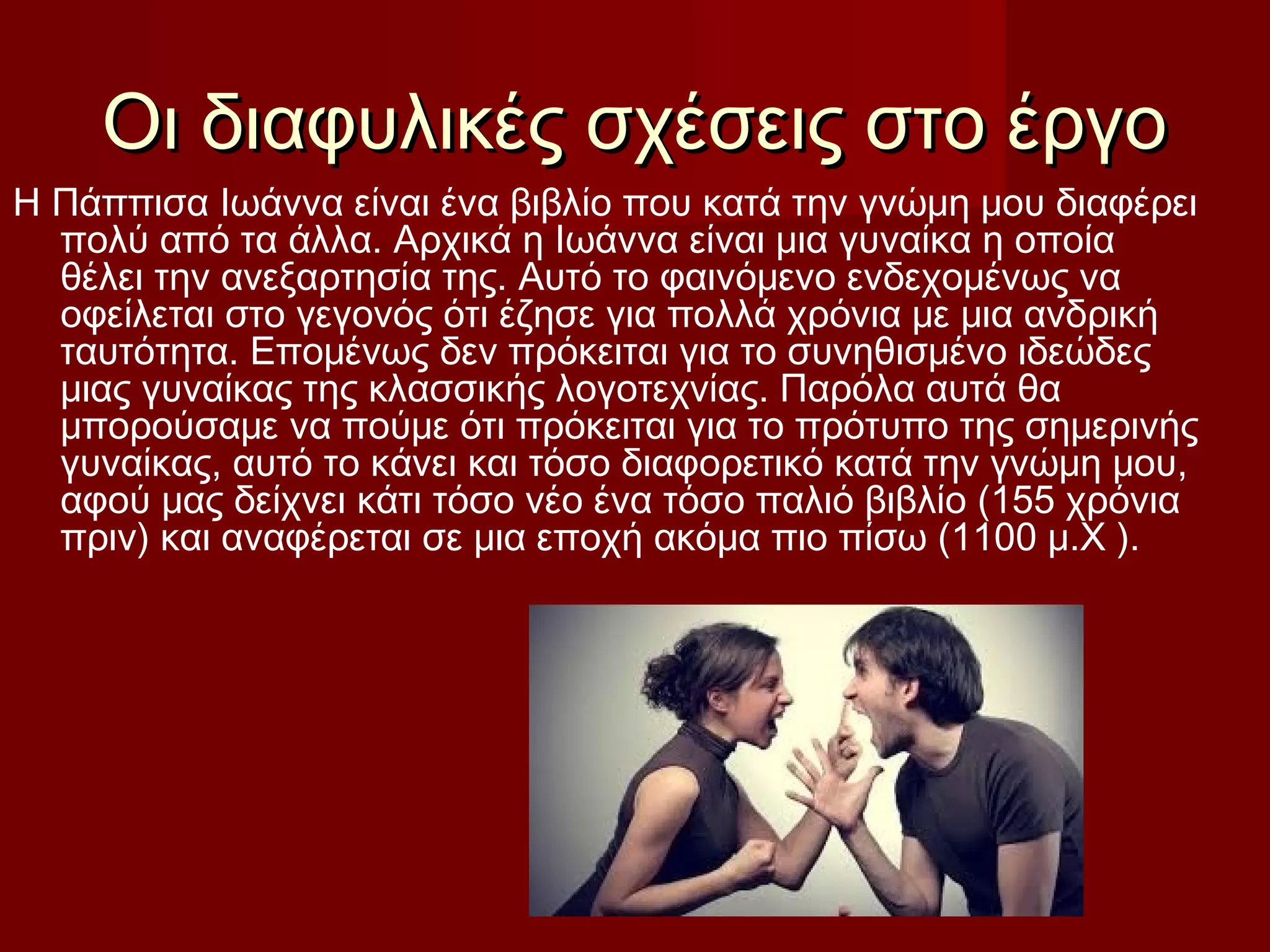 Οι διαφυλικές σχέσεις στο έργοΟι διαφυλικές σχέσεις στο έργο
Η Πάππισα Ιωάννα είναι ένα βιβλίο που κατά την γνώμη μου διαφέρει
πολύ από τα άλλα. Αρχικά η Ιωάννα είναι μια γυναίκα η οποία
θέλει την ανεξαρτησία της. Αυτό το φαινόμενο ενδεχομένως να
οφείλεται στο γεγονός ότι έζησε για πολλά χρόνια με μια ανδρική
ταυτότητα. Επομένως δεν πρόκειται για το συνηθισμένο ιδεώδες
μιας γυναίκας της κλασσικής λογοτεχνίας. Παρόλα αυτά θα
μπορούσαμε να πούμε ότι πρόκειται για το πρότυπο της σημερινής
γυναίκας, αυτό το κάνει και τόσο διαφορετικό κατά την γνώμη μου,
αφού μας δείχνει κάτι τόσο νέο ένα τόσο παλιό βιβλίο (155 χρόνια
πριν) και αναφέρεται σε μια εποχή ακόμα πιο πίσω (1100 μ.Χ ).
 