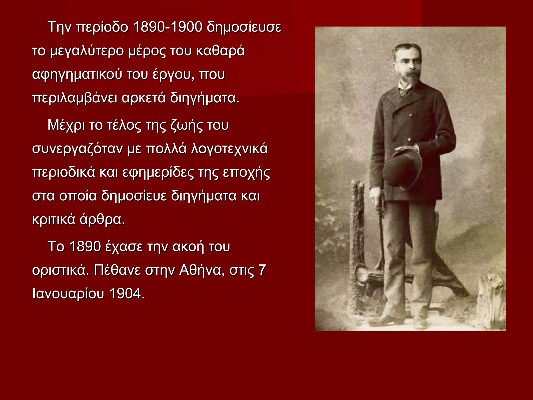 Την περίοδο 1890-1900 δημοσίευσεΤην περίοδο 1890-1900 δημοσίευσε
το μεγαλύτερο μέρος του καθαράτο μεγαλύτερο μέρος του καθαρά
αφηγηματικού του έργου, πουαφηγηματικού του έργου, που
περιλαμβάνει αρκετά διηγήματα.περιλαμβάνει αρκετά διηγήματα.
Μέχρι το τέλος της ζωής τουΜέχρι το τέλος της ζωής του
συνεργαζόταν με πολλά λογοτεχνικάσυνεργαζόταν με πολλά λογοτεχνικά
περιοδικά και εφημερίδες της εποχήςπεριοδικά και εφημερίδες της εποχής
στα οποία δημοσίευε διηγήματα καιστα οποία δημοσίευε διηγήματα και
κριτικά άρθρα.κριτικά άρθρα.
Το 1890 έχασε την ακοή τουΤο 1890 έχασε την ακοή του
οριστικά. Πέθανε στην Αθήνα, στις 7οριστικά. Πέθανε στην Αθήνα, στις 7
Ιανουαρίου 1904.Ιανουαρίου 1904.
 