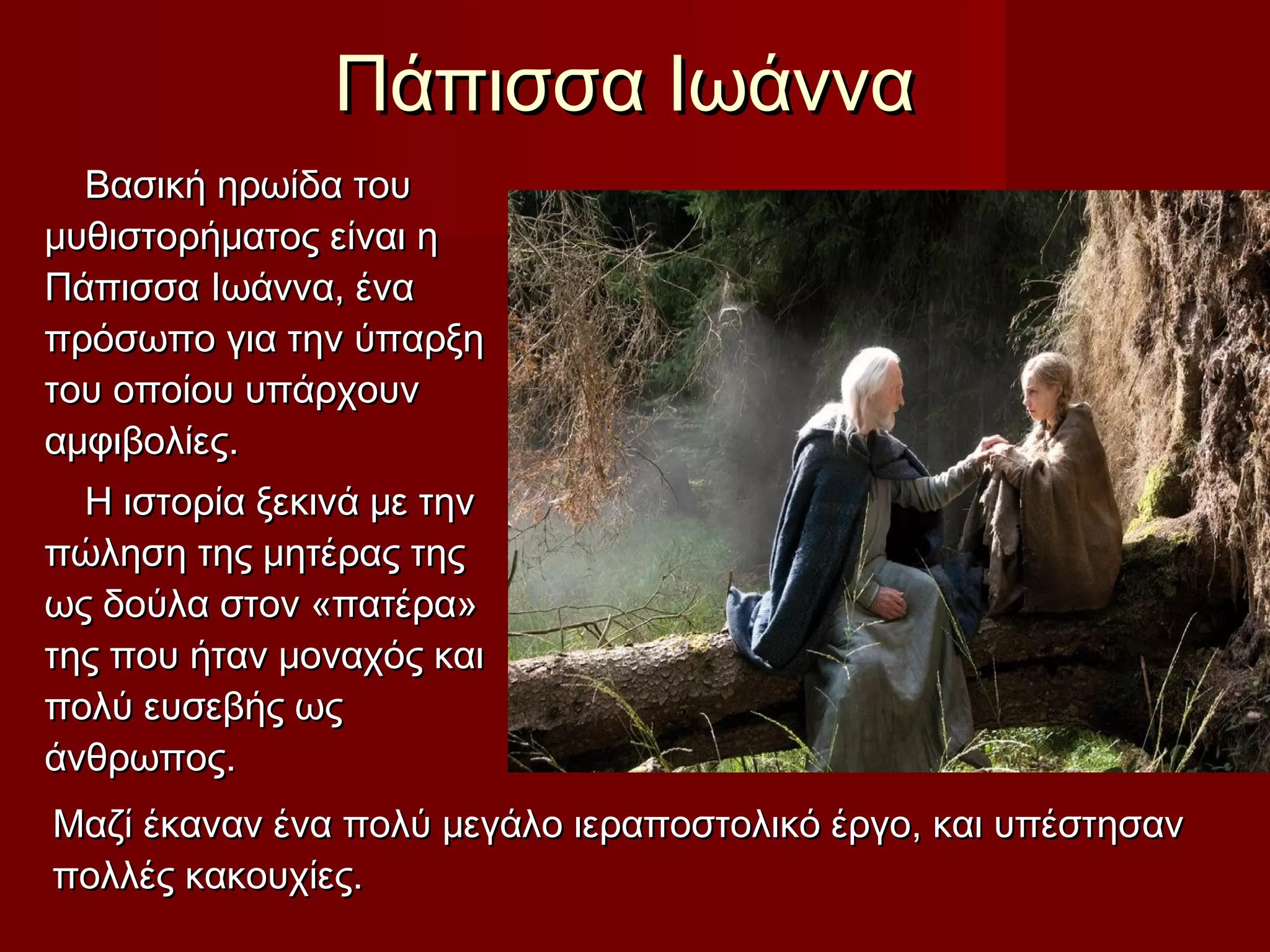 Πάπισσα ΙωάνναΠάπισσα Ιωάννα
Βασική ηρωίδα τουΒασική ηρωίδα του
μυθιστορήματος είναι ημυθιστορήματος είναι η
Πάπισσα Ιωάννα, έναΠάπισσα Ιωάννα, ένα
πρόσωπο για την ύπαρξηπρόσωπο για την ύπαρξη
του οποίου υπάρχουντου οποίου υπάρχουν
αμφιβολίες.αμφιβολίες.
Η ιστορία ξεκινά με τηνΗ ιστορία ξεκινά με την
πώληση της μητέρας τηςπώληση της μητέρας της
ως δούλα στον «πατέρα»ως δούλα στον «πατέρα»
της που ήταν μοναχός καιτης που ήταν μοναχός και
πολύ ευσεβής ωςπολύ ευσεβής ως
άνθρωπος.άνθρωπος.
Μαζί έκαναν ένα πολύ μεγάλο ιεραποστολικό έργο, και υπέστησανΜαζί έκαναν ένα πολύ μεγάλο ιεραποστολικό έργο, και υπέστησαν
πολλές κακουχίες.πολλές κακουχίες.
 