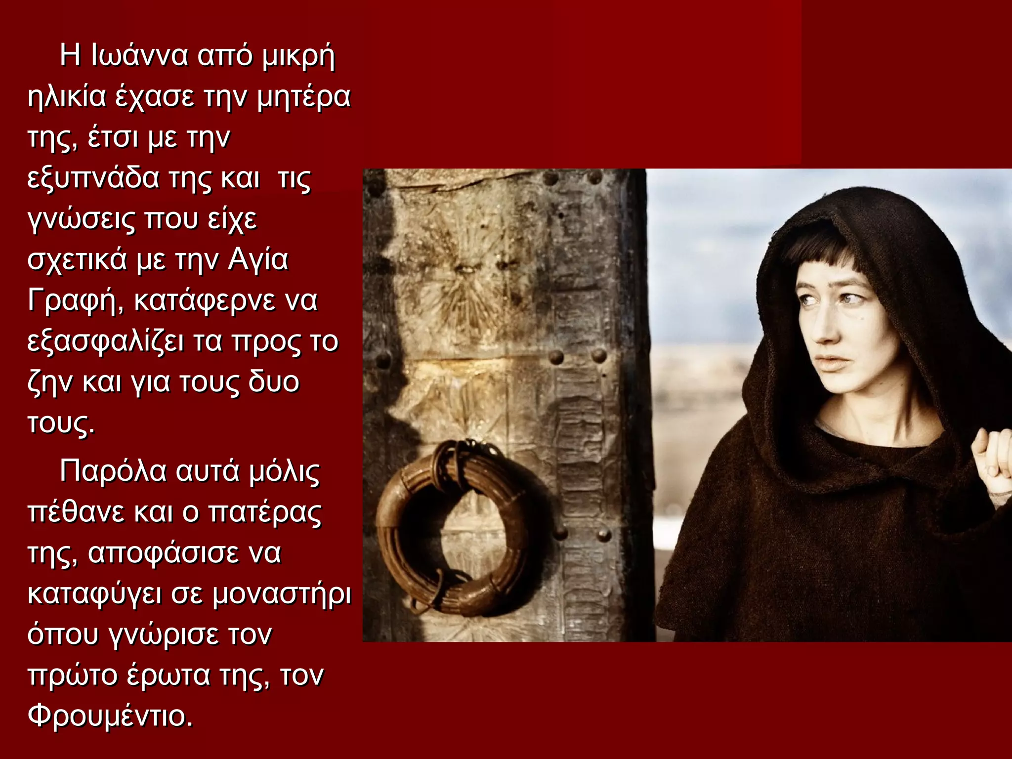 Η Ιωάννα από μικρήΗ Ιωάννα από μικρή
ηλικία έχασε την μητέραηλικία έχασε την μητέρα
της, έτσι με τηντης, έτσι με την
εξυπνάδα της και τιςεξυπνάδα της και τις
γνώσεις που είχεγνώσεις που είχε
σχετικά με την Αγίασχετικά με την Αγία
Γραφή, κατάφερνε ναΓραφή, κατάφερνε να
εξασφαλίζει τα προς τοεξασφαλίζει τα προς το
ζην και για τους δυοζην και για τους δυο
τους.τους.
Παρόλα αυτά μόλιςΠαρόλα αυτά μόλις
πέθανε και ο πατέραςπέθανε και ο πατέρας
της, αποφάσισε νατης, αποφάσισε να
καταφύγει σε μοναστήρικαταφύγει σε μοναστήρι
όπου γνώρισε τονόπου γνώρισε τον
πρώτο έρωτα της, τονπρώτο έρωτα της, τον
Φρουμέντιο.Φρουμέντιο.
 