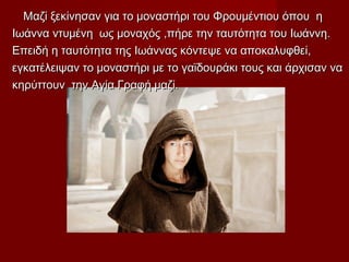 Μαζί ξεκίνησαν για το μοναστήρι του Φρουμέντιου όπου ηΜαζί ξεκίνησαν για το μοναστήρι του Φρουμέντιου όπου η
Ιωάννα ντυμένη ως μοναχός ,πήρε την ταυτότητα του Ιωάννη.Ιωάννα ντυμένη ως μοναχός ,πήρε την ταυτότητα του Ιωάννη.
Επειδή η ταυτότητα της Ιωάννας κόντεψε να αποκαλυφθεί,Επειδή η ταυτότητα της Ιωάννας κόντεψε να αποκαλυφθεί,
εγκατέλειψαν το μοναστήρι με το γαϊδουράκι τους και άρχισαν ναεγκατέλειψαν το μοναστήρι με το γαϊδουράκι τους και άρχισαν να
κηρύττουν την Αγία Γραφή μαζίκηρύττουν την Αγία Γραφή μαζί..
 