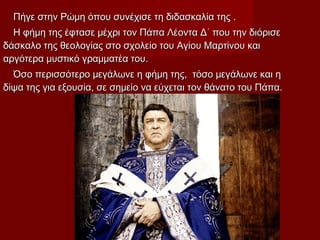 Πήγε στην Ρώμη όπου συνέχισε τη διδασκαλία της .Πήγε στην Ρώμη όπου συνέχισε τη διδασκαλία της .
Η φήμη της έφτασε μέχρι τον Πάπα Λέοντα Δ΄ που την διόρισεΗ φήμη της έφτασε μέχρι τον Πάπα Λέοντα Δ΄ που την διόρισε
δάσκαλο της θεολογίας στο σχολείο του Αγίου Μαρτίνου καιδάσκαλο της θεολογίας στο σχολείο του Αγίου Μαρτίνου και
αργότερα μυστικό γραμματέα του.αργότερα μυστικό γραμματέα του.
Όσο περισσότερο μεγάλωνε η φήμη της, τόσο μεγάλωνε και ηΌσο περισσότερο μεγάλωνε η φήμη της, τόσο μεγάλωνε και η
δίψα της για εξουσία, σε σημείο να εύχεται τον θάνατο του Πάπα.δίψα της για εξουσία, σε σημείο να εύχεται τον θάνατο του Πάπα.
 