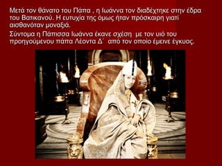 Μετά τον θάνατο του Πάπα , η Ιωάννα τον διαδέχτηκε στην έδραΜετά τον θάνατο του Πάπα , η Ιωάννα τον διαδέχτηκε στην έδρα
του Βατικανού. Η ευτυχία της όμως ήταν πρόσκαιρη γιατίτου Βατικανού. Η ευτυχία της όμως ήταν πρόσκαιρη γιατί
αισθανόταν μοναξιά.αισθανόταν μοναξιά.
Σύντομα η Πάπισσα Ιωάννα έκανε σχέση με τον υιό τουΣύντομα η Πάπισσα Ιωάννα έκανε σχέση με τον υιό του
προηγούμενου πάπα Λέοντα Δ΄ από τον οποίο έμεινε έγκυος.προηγούμενου πάπα Λέοντα Δ΄ από τον οποίο έμεινε έγκυος.
 