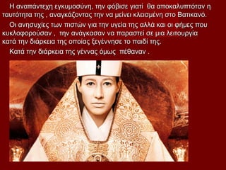 Η αναπάντεχη εγκυμοσύνη, την φόβισε γιατί θα αποκαλυπτόταν ηΗ αναπάντεχη εγκυμοσύνη, την φόβισε γιατί θα αποκαλυπτόταν η
ταυτότητα της , αναγκάζοντας την να μείνει κλεισμένη στο Βατικανό.ταυτότητα της , αναγκάζοντας την να μείνει κλεισμένη στο Βατικανό.
Οι ανησυχίες των πιστών για την υγεία της αλλά και οι φήμες πουΟι ανησυχίες των πιστών για την υγεία της αλλά και οι φήμες που
κυκλοφορούσαν , την ανάγκασαν να παραστεί σε μια λειτουργίακυκλοφορούσαν , την ανάγκασαν να παραστεί σε μια λειτουργία
κατά την διάρκεια της οποίας ξεγέννησε το παιδί της.κατά την διάρκεια της οποίας ξεγέννησε το παιδί της.
Κατά την διάρκεια της γέννας όμως πέθαναν .Κατά την διάρκεια της γέννας όμως πέθαναν .
 