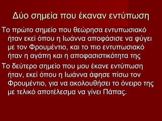 Δύο σημεία που έκαναν εντύπωσηΔύο σημεία που έκαναν εντύπωση
Το πρώτο σημείο που θεώρησα εντυπωσιακόΤο πρώτο σημείο που θεώρησα εντυπωσιακό
ήταν εκεί όπου η Ιωάννα αποφάσισε να φύγειήταν εκεί όπου η Ιωάννα αποφάσισε να φύγει
με τον Φρουμέντιο, και το πιο εντυπωσιακόμε τον Φρουμέντιο, και το πιο εντυπωσιακό
ήταν η αγάπη και η αποφασιστικότητα τηςήταν η αγάπη και η αποφασιστικότητα της
Το δεύτερο σημείο που μου έκανε εντύπωσηΤο δεύτερο σημείο που μου έκανε εντύπωση
ήταν, εκεί όπου η Ιωάννα άφησε πίσω τονήταν, εκεί όπου η Ιωάννα άφησε πίσω τον
Φρουμέντιο, για να ακολουθήσει το όνειρο τηςΦρουμέντιο, για να ακολουθήσει το όνειρο της
με τελικό αποτέλεσμα να γίνει Πάπας.με τελικό αποτέλεσμα να γίνει Πάπας.
 