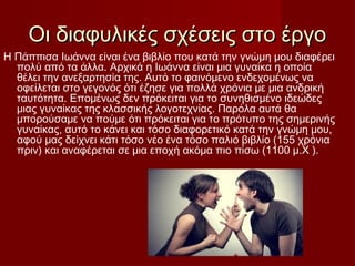 Οι διαφυλικές σχέσεις στο έργοΟι διαφυλικές σχέσεις στο έργο
Η Πάππισα Ιωάννα είναι ένα βιβλίο που κατά την γνώμη μου διαφέρει
πολύ από τα άλλα. Αρχικά η Ιωάννα είναι μια γυναίκα η οποία
θέλει την ανεξαρτησία της. Αυτό το φαινόμενο ενδεχομένως να
οφείλεται στο γεγονός ότι έζησε για πολλά χρόνια με μια ανδρική
ταυτότητα. Επομένως δεν πρόκειται για το συνηθισμένο ιδεώδες
μιας γυναίκας της κλασσικής λογοτεχνίας. Παρόλα αυτά θα
μπορούσαμε να πούμε ότι πρόκειται για το πρότυπο της σημερινής
γυναίκας, αυτό το κάνει και τόσο διαφορετικό κατά την γνώμη μου,
αφού μας δείχνει κάτι τόσο νέο ένα τόσο παλιό βιβλίο (155 χρόνια
πριν) και αναφέρεται σε μια εποχή ακόμα πιο πίσω (1100 μ.Χ ).
 
