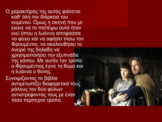 Ο χαρακτήρας της αυτός φαίνεται
καθ’ όλη την διάρκεια του
κειμένου. Όμως η σκηνή που με
έκανε να το πιστέψω αυτό ήταν
εκεί όπου η Ιωάννα αποφάσισε
να φύγει και να αφήσει πίσω τον
Φρουμέντιο, να ακολουθήσει το
όνειρο της δηλαδή να
χρησιμοποιήσει την εξυπνάδα
της κάπου. Με αυτόν τον τρόπο
ο Φρουμέντιος έγινε το θύμα και
η Ιωάννα ο θύτης.
Συνοψίζοντας το βιβλίο
αντιμετωπίζει διαφορετικά τους
ρόλους τον δύο φύλων
αντιστρέφοντας τους με έναν
τόσο περίτεχνο τρόπο.
 