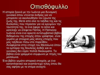 ΟπισθόφυλλοΟπισθόφυλλο
Η ιστορία ξεκινά με την Ιωάννα μια δυναμικήΗ ιστορία ξεκινά με την Ιωάννα μια δυναμική
γυναίκα όπου ντύνεται άνδρας για ναγυναίκα όπου ντύνεται άνδρας για να
μπορέσει να ακολουθήσει τον έρωτα τηςμπορέσει να ακολουθήσει τον έρωτα της
ζωής της. Μετά από όλα τα ταξίδια της και τιςζωής της. Μετά από όλα τα ταξίδια της και τις
δυσκολίες που πέρασαν για να κρύψουν τηνδυσκολίες που πέρασαν για να κρύψουν την
ταυτότητα της, το ένα έφερε το άλλο καιταυτότητα της, το ένα έφερε το άλλο και
κατέληξε να στέφεται Πάπας. Η Πάπισσακατέληξε να στέφεται Πάπας. Η Πάπισσα
Ιωάννα είναι ένα αρκετά αντισυμβατικό βιβλίοΙωάννα είναι ένα αρκετά αντισυμβατικό βιβλίο
δεδομένου της εποχής όπου γράφτηκε, είναιδεδομένου της εποχής όπου γράφτηκε, είναι
γεμάτο με στοιχειά μιας άλλης εποχής πουγεμάτο με στοιχειά μιας άλλης εποχής που
μας ταξιδεύει πίσω στο παρελθόν.μας ταξιδεύει πίσω στο παρελθόν.
Αναφέρεται στην εποχή του Μεσαίωνα όπουΑναφέρεται στην εποχή του Μεσαίωνα όπου
το εμπόριο της δουλείας άνθιζε και οιτο εμπόριο της δουλείας άνθιζε και οι
γυναίκες δεν είχαν πολλά δικαιώματα. Τογυναίκες δεν είχαν πολλά δικαιώματα. Το
βιβλίο είναι γραμμένο σύμφωνα με πηγές τουβιβλίο είναι γραμμένο σύμφωνα με πηγές του
μεσαίωνα.μεσαίωνα.
Ένα βιβλίο γεμάτο ιστορικά στοιχεία, με έναΈνα βιβλίο γεμάτο ιστορικά στοιχεία, με ένα
καταπληκτικό και αναπάντεχο τέλος όπου θακαταπληκτικό και αναπάντεχο τέλος όπου θα
σας αφήσει με το στόμα ανοιχτό.σας αφήσει με το στόμα ανοιχτό.
 