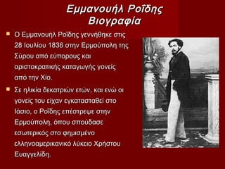 Εμμανουήλ ΡοΐδηςΕμμανουήλ Ροΐδης
ΒιογραφίαΒιογραφία
 Ο Εμμανουήλ Ροΐδης γεννήθηκε στιςΟ Εμμανουήλ Ροΐδης γεννήθηκε στις
28 Ιουλίου 1836 στην Ερμούπολη της28 Ιουλίου 1836 στην Ερμούπολη της
Σύρου από εύπορους καιΣύρου από εύπορους και
αριστοκρατικής καταγωγής γονείςαριστοκρατικής καταγωγής γονείς
από την Χίο.από την Χίο.
 Σε ηλικία δεκατριών ετών, και ενώ οιΣε ηλικία δεκατριών ετών, και ενώ οι
γονείς του είχαν εγκατασταθεί στογονείς του είχαν εγκατασταθεί στο
Ιάσιο, ο Ροΐδης επέστρεψε στηνΙάσιο, ο Ροΐδης επέστρεψε στην
Ερμούπολη, όπου σπούδασεΕρμούπολη, όπου σπούδασε
εσωτερικός στο φημισμένοεσωτερικός στο φημισμένο
ελληνοαμερικανικό λύκειο Χρήστουελληνοαμερικανικό λύκειο Χρήστου
Ευαγγελίδη.Ευαγγελίδη.
 