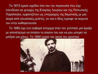 Το 1873 έχασε σχεδόν όλη του την περιουσία που είχεΤο 1873 έχασε σχεδόν όλη του την περιουσία που είχε
επενδύσει σε μετοχές της Εταιρίας Λαυρίου και της Πιστωτικής.επενδύσει σε μετοχές της Εταιρίας Λαυρίου και της Πιστωτικής.
Παράλληλα, εμφανιζόταν ως υπέρμαχος της δημοτικής με μιαΠαράλληλα, εμφανιζόταν ως υπέρμαχος της δημοτικής με μια
σειρά από γλωσσικές μελέτες, αν και ο ίδιος έγραφε τα κείμενάσειρά από γλωσσικές μελέτες, αν και ο ίδιος έγραφε τα κείμενά
του στην καθαρεύουσα.του στην καθαρεύουσα.
Το 1885 είχε ένα σοβαρό ατύχημα όταν τον χτύπησε μια άμαξαΤο 1885 είχε ένα σοβαρό ατύχημα όταν τον χτύπησε μια άμαξα
με αποτέλεσμα να σπάσει το σαγόνι του και να μην μπορεί ναμε αποτέλεσμα να σπάσει το σαγόνι του και να μην μπορεί να
μιλήσει για μήνες. Το 1890 έχασε την ακοή του οριστικά.μιλήσει για μήνες. Το 1890 έχασε την ακοή του οριστικά.
 