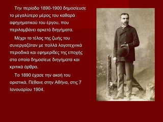 Την περίοδο 1890-1900 δημοσίευσεΤην περίοδο 1890-1900 δημοσίευσε
το μεγαλύτερο μέρος του καθαράτο μεγαλύτερο μέρος του καθαρά
αφηγηματικού του έργου, πουαφηγηματικού του έργου, που
περιλαμβάνει αρκετά διηγήματα.περιλαμβάνει αρκετά διηγήματα.
Μέχρι το τέλος της ζωής τουΜέχρι το τέλος της ζωής του
συνεργαζόταν με πολλά λογοτεχνικάσυνεργαζόταν με πολλά λογοτεχνικά
περιοδικά και εφημερίδες της εποχήςπεριοδικά και εφημερίδες της εποχής
στα οποία δημοσίευε διηγήματα καιστα οποία δημοσίευε διηγήματα και
κριτικά άρθρα.κριτικά άρθρα.
Το 1890 έχασε την ακοή τουΤο 1890 έχασε την ακοή του
οριστικά. Πέθανε στην Αθήνα, στις 7οριστικά. Πέθανε στην Αθήνα, στις 7
Ιανουαρίου 1904.Ιανουαρίου 1904.
 