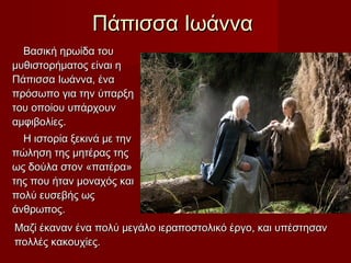 Πάπισσα ΙωάνναΠάπισσα Ιωάννα
Βασική ηρωίδα τουΒασική ηρωίδα του
μυθιστορήματος είναι ημυθιστορήματος είναι η
Πάπισσα Ιωάννα, έναΠάπισσα Ιωάννα, ένα
πρόσωπο για την ύπαρξηπρόσωπο για την ύπαρξη
του οποίου υπάρχουντου οποίου υπάρχουν
αμφιβολίες.αμφιβολίες.
Η ιστορία ξεκινά με τηνΗ ιστορία ξεκινά με την
πώληση της μητέρας τηςπώληση της μητέρας της
ως δούλα στον «πατέρα»ως δούλα στον «πατέρα»
της που ήταν μοναχός καιτης που ήταν μοναχός και
πολύ ευσεβής ωςπολύ ευσεβής ως
άνθρωπος.άνθρωπος.
Μαζί έκαναν ένα πολύ μεγάλο ιεραποστολικό έργο, και υπέστησανΜαζί έκαναν ένα πολύ μεγάλο ιεραποστολικό έργο, και υπέστησαν
πολλές κακουχίες.πολλές κακουχίες.
 