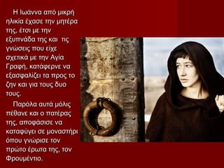 Η Ιωάννα από μικρήΗ Ιωάννα από μικρή
ηλικία έχασε την μητέραηλικία έχασε την μητέρα
της, έτσι με τηντης, έτσι με την
εξυπνάδα της και τιςεξυπνάδα της και τις
γνώσεις που είχεγνώσεις που είχε
σχετικά με την Αγίασχετικά με την Αγία
Γραφή, κατάφερνε ναΓραφή, κατάφερνε να
εξασφαλίζει τα προς τοεξασφαλίζει τα προς το
ζην και για τους δυοζην και για τους δυο
τους.τους.
Παρόλα αυτά μόλιςΠαρόλα αυτά μόλις
πέθανε και ο πατέραςπέθανε και ο πατέρας
της, αποφάσισε νατης, αποφάσισε να
καταφύγει σε μοναστήρικαταφύγει σε μοναστήρι
όπου γνώρισε τονόπου γνώρισε τον
πρώτο έρωτα της, τονπρώτο έρωτα της, τον
Φρουμέντιο.Φρουμέντιο.
 