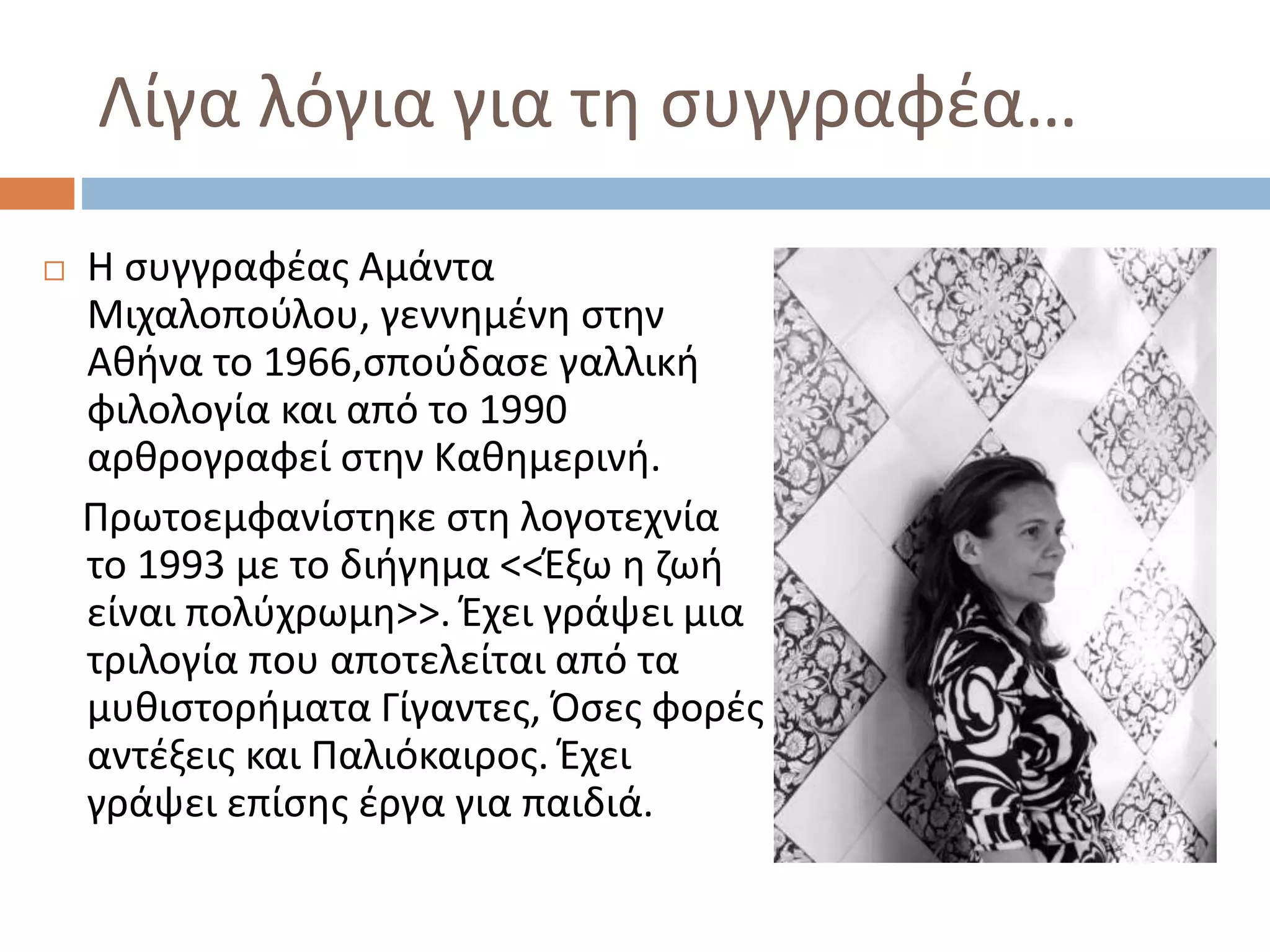 Λίγα λόγια για τη συγγραφέα…
 Η συγγραφέας Αμάντα
Μιχαλοπούλου, γεννημένη στην
Αθήνα το 1966,σπούδασε γαλλική
φιλολογία και από το 1990
αρθρογραφεί στην Καθημερινή.
Πρωτοεμφανίστηκε στη λογοτεχνία
το 1993 με το διήγημα <<Έξω η ζωή
είναι πολύχρωμη>>. Έχει γράψει μια
τριλογία που αποτελείται από τα
μυθιστορήματα Γίγαντες, Όσες φορές
αντέξεις και Παλιόκαιρος. Έχει
γράψει επίσης έργα για παιδιά.
 