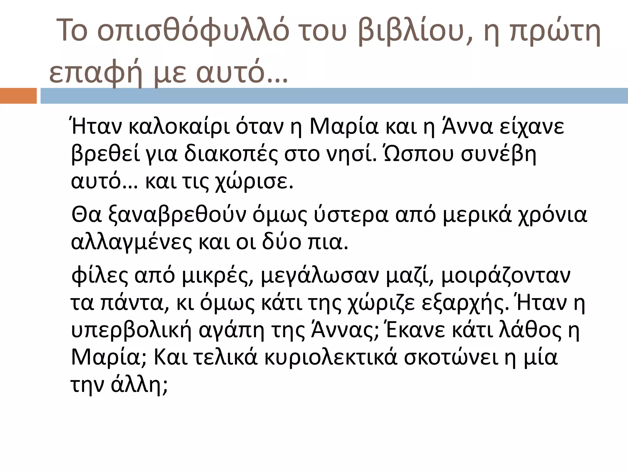 Το οπισθόφυλλό του βιβλίου, η πρώτη
επαφή με αυτό…
Ήταν καλοκαίρι όταν η Μαρία και η Άννα είχανε
βρεθεί για διακοπές στο νησί. Ώσπου συνέβη
αυτό… και τις χώρισε.
Θα ξαναβρεθούν όμως ύστερα από μερικά χρόνια
αλλαγμένες και οι δύο πια.
φίλες από μικρές, μεγάλωσαν μαζί, μοιράζονταν
τα πάντα, κι όμως κάτι της χώριζε εξαρχής. Ήταν η
υπερβολική αγάπη της Άννας; Έκανε κάτι λάθος η
Μαρία; Και τελικά κυριολεκτικά σκοτώνει η μία
την άλλη;
 