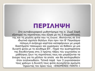 ΠΕΡΙΛΗΨΗ
Στο αυτοβιογραφικό μυθιστόρημα της η Ζωρζ Σαρή
εξιστορεί τις περιπέτειες που έζησε με τις 3 συμμαθήτριες
της και τη μεγάλη φιλία που τις ένωνε .Φοιτώντας σε ένα
ιδιωτικό σχολείο θηλέων λίγο πριν τον Β’ Παγκόσμιο
πόλεμο,4 ανήσυχα κορίτσια καταφέρνουν με μικρά
διαστήματα τσακωμών και χωρισμών να δεθούν με μια
δυνατή φιλία με το σύνθημα ΕΠ . Παρά την αυστηρότητα
της διευθύντριας στις 3 πρώτες τάξεις του γυμνασίου οι
μαθήτριες ζουν τις περιπέτειες τους και μοιράζονται τα
όνειρα τους για το μέλλον τα οποία και θα εκπληρωθούν
όταν ενηλικιωθούν. Τελικά παρά των 3 γυμνασιακών
τους χρόνων η δυνατή τους φιλία συνεχίζεται αμείωτη
τηρώντας τον όρκο τους «ENΩΜΕΝΕΣ ΠΑΝΤΑ »
 