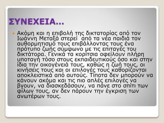 ΣΥΝΕΧΕΙΑ…
 Ακόμη και η επιβολή της δικτατορίας από τον
Ιωάννη Μεταξά στερεί από τα νέα παιδιά τον
αυθορμητισμό τους επιβάλλοντας τους ένα
πρότυπο ζωής σύμφωνο με τις επιταγές του
δικτάτορα. Γενικά τα κορίτσια οφείλουν πλήρη
υποταγή τόσο στους εκπαιδευτικούς όσο και στην
ίδια την οικογένειά τους, καθώς η ζωή τους, οι
κινήσεις τους και οι επιλογές τους καθορίζονται
αποκλειστικά από αυτούς. Τίποτα δεν μπορούν να
κάνουν ακόμα και τις πιο απλές επιλογές να
βγουν, να διασκεδάσουν, να πάνε στο σπίτι των
φίλων τους, αν δεν πάρουν την έγκριση των
ανωτέρων τους.
 