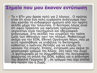 Σημεία που μου έκαναν εντύπωση
 Το « ΕΠ» μου άρεσε πολύ για 2 λόγους . Ο πρώτος
είναι ότι είναι ένα πολύ ευχάριστο ανάγνωσμα που
σου κρατάει το ενδιαφέρον αμείωτο από την πρώτη
σελίδα μέχρι την τελευταία. Ο δεύτερος λόγος είναι
ότι αφού πρόκειται για αφήγηση πραγματικών
γεγονότων είναι ταυτόχρονα και ηθογραφικό
ανάγνωσμα. Στις σελίδες του γνωρίζεις τον τρόπο
ζωής των Αθηναίων πριν τον πόλεμο. Μαθαίνουμε
ακόμα για την ΕΟΝ, Εθνική Οργάνωση Νέων, που με
αυτή προσπάθησε να επιβάλλει το δικτατορικό
καθεστώς ο Ιωάννης Μεταξάς για να ελέγξει τη
νεολαία της εποχής. Επίσης, εντύπωση μου έκανε το
χειρόγραφο γράμμα της Άλκης Ζέη προς την Ζωρζ
,η φωτογραφία με τις συμμαθήτριες της συγγραφέας
φορώντας τη στολή της ΕΟΝ, καθώς και η απάντηση
του βασιλιά Γεώργιου Β΄, σε γράμμα που είχε στείλει
στο παλάτι του η Ζωρζ.
 