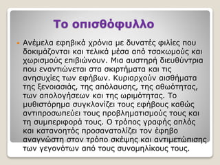 Το οπισθόφυλλο
 Ανέμελα εφηβικά χρόνια με δυνατές φιλίες που
δοκιμάζονται και τελικά μέσα από τσακωμούς και
χωρισμούς επιβιώνουν. Μια αυστηρή διευθύντρια
που εναντιώνεται στα σκιρτήματα και τις
ανησυχίες των εφήβων. Κυριαρχούν αισθήματα
της ξενοιασιάς, της απόλαυσης, της αθωότητας,
των απολογήσεων και της ωριμότητας. Το
μυθιστόρημα συγκλονίζει τους εφήβους καθώς
αντιπροσωπεύει τους προβληματισμούς τους και
τη συμπεριφορά τους. Ο τρόπος γραφής απλός
και κατανοητός προσανατολίζει τον έφηβο
αναγνώστη στον τρόπο σκέψης και αντιμετώπισης
των γεγονότων από τους συνομηλίκους τους.
 