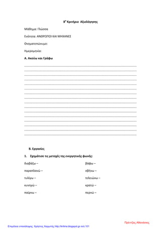 8ο
Κριτήριο Αξιολόγησης
Μάθημα: Γλώσσα
Ενότητα: ΑΝΘΡΩΠΟΙ ΚΑΙ ΜΗΧΑΝΕΣ
Ονοματεπώνυμο:
Ημερομηνία:
Α. Ακούω και Γράφω
.........................................................................................................................................
.........................................................................................................................................
.........................................................................................................................................
.........................................................................................................................................
.........................................................................................................................................
.........................................................................................................................................
.........................................................................................................................................
.........................................................................................................................................
.........................................................................................................................................
.........................................................................................................................................
.........................................................................................................................................
.........................................................................................................................................
.........................................................................................................................................
.........................................................................................................................................
.........................................................................................................................................
.........................................................................................................................................
Β. Εργασίες
1. Σχημάτισε τις μετοχές της ενεργητικής φωνής:
διαβάζω –
παραπλανώ –
τυλίγω –
κυνηγώ –
παίρνω –
βάφω –
σβήνω –
τελειώνω –
κρατώ –
περνώ –
Πρέντζας Αθανάσιος
Επιμέλεια επανάληψης: Χρήστος Χαρμπής http://kritiria.blogspot.gr σελ.101
 
