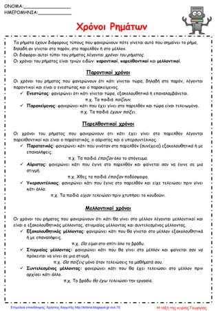 Χρόνοι Ρημάτων
Τα ρήματα έχουν διάφορους τύπους που φανερώνουν πότε γίνεται αυτό που σημαίνει το ρήμα,
δηλαδή αν γίνεται στο παρόν, στο παρελθόν ή στο μέλλον.
Οι διάφοροι αυτοί τύποι του ρήματος λέγονται χρόνοι του ρήματος.
Οι χρόνοι του ρήματος είναι τριών ειδών: παροντικοί, παρελθοντικοί και μελλοντικοί.
Παροντικοί χρόνοι
Οι χρόνοι του ρήματος που φανερώνουν ότι κάτι γίνεται τώρα, δηλαδή στο παρόν, λέγονται
παροντικοί και είναι ο ενεστώτας και ο παρακείμενος.
 Ενεστώτας: φανερώνει ότι κάτι γίνεται τώρα, εξακολουθητικά ή επαναλαμβάνεται.
π.χ. Τα παιδιά παίζουν.
 Παρακείμενος: φανερώνει κάτι που έχει γίνει στο παρελθόν και τώρα είναι τελειωμένο.
π.χ. Τα παιδιά έχουν παίξει.
Παρελθοντικοί χρόνοι
Οι χρόνοι του ρήματος που φανερώνουν ότι κάτι έχει γίνει στο παρελθόν λέγονται
παρελθοντικοί και είναι ο παρατατικός, ο αόριστος και ο υπερσυντέλικος.
 Παρατατικός: φανερώνει κάτι που γινόταν στο παρελθόν (συνέχεια) εξακολουθητικά ή με
επαναλήψεις.
π.χ. Τα παιδιά έπαιζαν όλο το απόγευμα.
 Αόριστος: φανερώνει κάτι που έγινε στο παρελθόν και φαίνεται σαν να έγινε σε μια
στιγμή.
π.χ. Χθες τα παιδιά έπαιξαν ποδόσφαιρο.
 Υπερσυντέλικος: φανερώνει κάτι που έγινε στο παρελθόν και είχε τελειώσει πριν γίνει
κάτι άλλο.
π.χ. Τα παιδιά είχαν τελειώσει πριν χτυπήσει το κουδούνι.
Μελλοντικοί χρόνοι
Οι χρόνοι του ρήματος που φανερώνουν ότι κάτι θα γίνει στο μέλλον λέγονται μελλοντικοί και
είναι ο εξακολουθητικός μέλλοντας, στιγμιαίος μέλλοντας και συντελεσμένος μέλλοντας.
 Εξακολουθητικός μέλλοντας: φανερώνει κάτι που θα γίνεται στο μέλλον εξακολουθητικά
ή με επαναλήψεις.
π.χ. Θα είμαι στο σπίτι όλο το βράδυ.
 Στιγμιαίος μέλλοντας: φανερώνει κάτι που θα γίνει στο μέλλον και φαίνεται σαν να
πρόκειται να γίνει σε μια στιγμή.
π.χ. Θα παίξεις μόνο όταν τελειώσεις τα μαθήματά σου.
 Συντελεσμένος μέλλοντας: φανερώνει κάτι που θα έχει τελειώσει στο μέλλον πριν
αρχίσει κάτι άλλο.
π.χ. Το βράδυ θα έχω τελειώσει την εργασία.
ONOMA:_________________
ΗΜΕΡΟΜΗΝΙΑ:____________
Η τάξη της κυρίας ΓεωργίαςΕπιμέλεια επανάληψης: Χρήστος Χαρμπής http://kritiria.blogspot.gr σελ.15
 