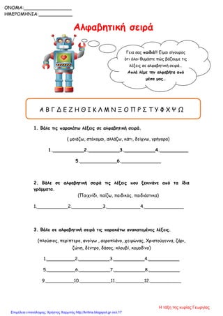 Αλφαβητική σειρά
Α Β Γ Δ Ε Ζ Η Θ Ι Κ Λ Μ Ν Ξ Ο Π Ρ Σ Τ Υ Φ Χ Ψ Ω
1. Βάλε τις παρακάτω λέξεις σε αλφαβητική σειρά.
( μοιάζω, στέκομαι, αλλάζω, κάτι, δείχνω, γρήγορα)
1.___________2.___________3.___________4.__________
5._____________6.______________
2. Βάλε σε αλφαβητική σειρά τις λέξεις που ξεκινάνε από τα ίδια
γράμματα.
(Παιχνίδι, παίζω, παιδικός, παιδιάστικα)
1.___________2.___________3.____________4.______________
3. Βάλε σε αλφαβητική σειρά τις παρακάτω ανακατεμένες λέξεις.
(πλούσιος, περίπτερο, ανοίγω , αεροπλάνο, χειμώνας, Χριστούγεννα, ζάρι,
ζώνη, δέντρο, δάσος, κλουβί, κομοδίνο)
1.__________2.___________3.___________4.___________
5.__________6.___________7.___________8.___________
9.__________10.___________11.__________12.___________
Γεια σας παιδιά!!! Είμαι σίγουρος
ότι όλοι θυμάστε πώς βάζουμε τις
λέξεις σε αλφαβητική σειρά…
Απλά λέμε την αλφαβήτα από
μέσα μας…
Ας
δοκιμάσουμε………………………………
…..
ONOMA:_________________
ΗΜΕΡΟΜΗΝΙΑ:____________
Η τάξη της κυρίας Γεωργίας
Επιμέλεια επανάληψης: Χρήστος Χαρμπής http://kritiria.blogspot.gr σελ.17
 