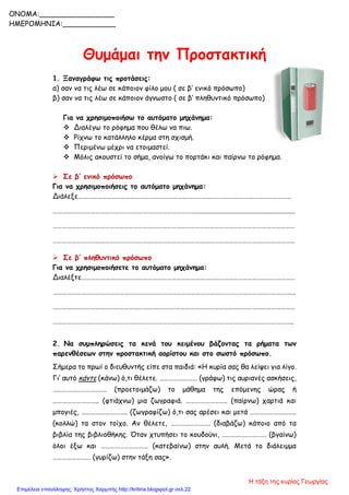 Θυμάμαι την Προστακτική
1. Ξαναγράφω τις προτάσεις:
α) σαν να τις λέω σε κάποιον φίλο μου ( σε β’ ενικό πρόσωπο)
β) σαν να τις λέω σε κάποιον άγνωστο ( σε β’ πληθυντικό πρόσωπο)
Για να χρησιμοποιήσω το αυτόματο μηχάνημα:
 Διαλέγω το ρόφημα που θέλω να πιω.
 Ρίχνω το κατάλληλο κέρμα στη σχισμή.
 Περιμένω μέχρι να ετοιμαστεί.
 Μόλις ακουστεί το σήμα, ανοίγω το πορτάκι και παίρνω το ρόφημα.
 Σε β’ ενικό πρόσωπο
Για να χρησιμοποιήσεις το αυτόματο μηχάνημα:
Διάλεξε………………………………………………………………………………………………………………………
……………………………………………………………………………….........................................................
………………………………………………………………………………………………………………………………………
………………………………………………………………………………………………………………………………………
 Σε β’ πληθυντικό πρόσωπο
Για να χρησιμοποιήσετε το αυτόματο μηχάνημα:
Διαλέξτε………………………………………………………………………………………………………………………
……………………………………………………………………………………………………………………………………...
………………………………………………………………………………………………………………………………………
……………………………………………………………………………………………………………………………………..
2. Να συμπληρώσεις τα κενά του κειμένου βάζοντας τα ρήματα των
παρενθέσεων στην προστακτική αορίστου και στο σωστό πρόσωπο.
Σήμερα το πρωί ο διευθυντής είπε στα παιδιά: «Η κυρία σας θα λείψει για λίγο.
Γι’ αυτό κάντε (κάνω) ό,τι θέλετε. …………………… (γράφω) τις αυριανές ασκήσεις,
……………………………. (προετοιμάζω) το μάθημα της επόμενης ώρας ή
……………………….. (φτιάχνω) μια ζωγραφιά. …………………….. (παίρνω) χαρτιά και
μπογιές, ……………………….. (ζωγραφίζω) ό,τι σας αρέσει και μετά ………………………..
(κολλώ) τα στον τοίχο. Αν θέλετε, ……………………. (διαβάζω) κάποιο από τα
βιβλία της βιβλιοθήκης. Όταν χτυπήσει το κουδούνι, ………………………. (βγαίνω)
όλοι έξω και ………………………… (κατεβαίνω) στην αυλή. Μετά το διάλειμμα
…………………… (γυρίζω) στην τάξη σας».
ONOMA:_________________
ΗΜΕΡΟΜΗΝΙΑ:____________
Η τάξη της κυρίας Γεωργίας
Επιμέλεια επανάληψης: Χρήστος Χαρμπής http://kritiria.blogspot.gr σελ.22
 