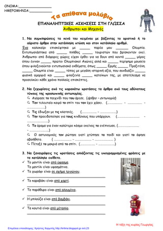 ΕΠΑΝΑΛΗΠΤΙΚΕΣ ΑΣΚΗΣΕΙΣ ΣΤΗ ΓΛΩΣΣΑ
Άνθρωποι και Μηχανές
1. Να συμπληρώσεις τα κενά του κειμένου με βάζοντας το οριστικό ή το
αόριστο άρθρο στην κατάλληλη πτώση και στον κατάλληλο αριθμό.
Ένα καλοκαίρι επισκέφτηκα με _____ παρέα μου ______ Ολυμπία.
Εντυπωσιάστηκα από _____ πλήθος _____ τουριστών που βρίσκονταν εκεί.
Άνθρωποι από διάφορες χώρες είχαν έρθει για να δουν από κοντά _____ μέρος
όπου έγιναν _____ πρώτοι Ολυμπιακοί Αγώνες αλλά και _____ περίφημο μουσείο
όπου φιλοξενούνται εντυπωσιακά εκθέματα, όπως _____ Ερμής _____ Πραξιτέλη.
_____ Ολυμπία είναι _____ τόπος με μεγάλη ιστορική αξία, που συνδυάζει _____
φυσική ομορφιά και _____ φιλοξενία _____ κατοίκων της, με αποτέλεσμα να
προσελκύει κάθε χρόνο πολλούς επισκέπτες.
2. Να ξεχωρίσεις από τις παρακάτω προτάσεις τα άρθρα από τους αδύνατους
τύπους της προσωπικής αντωνυμίας.
 Αγόρασε το παιχνίδι που του άρεσε. (άρθρο – αντωνυμία)
 Τον τελευταίο καιρό το σπίτι του τον έχει χάσει. (…………..…… - ….….……..… -
……………………)
 Τις έδιωξαν με τις κλοτσιές. (……………….. - ………………….)
 Την προειδοποίησε για τους κινδύνους που υπάρχουν. (……………….……….. -
……………..….…….)
 Το όραμα για έναν καλύτερο κόσμο εκείνος το ενέπνευσε. (……………..………..
- ……………………..)
 Ο αστυνομικός τον ρώτησε γιατί χτύπησε το παιδί και γιατί το άφησε
αβοήθητο. ( …………………… - …………………. - ……………………. )
 Πέταξέ το μακριά από το σπίτι. (……………….. - ………………….)
3. Να ξαναγράψεις τις προτάσεις αλλάζοντας τις υπογραμμισμένες φράσεις με
το κατάλληλο επίθετο.
 Το μαντίλι είναι από ύφασμα.
Το μαντίλι είναι υφασμάτινο.
 Το χωράφι είναι σε σχήμα τριγώνου.
______________________________________
 Το καραβάκι είναι από χαρτί.
______________________________________
 Το παράθυρο είναι από αλουμίνιο.
______________________________________
 Η μπλούζα είναι από βαμβάκι.
______________________________________
 Τα κουτιά είναι από μέταλλο.
______________________________________
ONOMA:________________
ΗΜΕΡΟΜΗΝΙΑ:___________
Η τάξη της κυρίας Γεωργίας
Επιμέλεια επανάληψης: Χρήστος Χαρμπής http://kritiria.blogspot.gr σελ.23
 