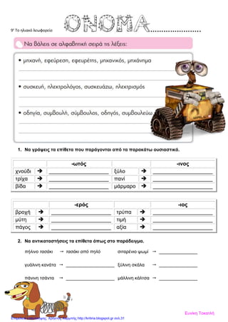 9ε
Το ηλιακό λεωφορείο
1. Να γράψεις τα επίθετα που παράγονται από τα παρακάτω ουσιαστικά.
-ωτός -ινος
χνούδι  ____________________ ξύλο  ____________________
τρίχα  ____________________ πανί  ____________________
βίδα  ____________________ μάρμαρο  ____________________
-ερός -ιος
βροχή  ____________________ τρύπα  ____________________
μύτη  ____________________ τιμή  ____________________
πάγος  ____________________ αξία  ____________________
2. Να αντικαταστήσεις τα επίθετα όπως στο παράδειγμα.
πήλινο τασάκι  τασάκι από πηλό σιταρένιο ψωμί  _______________
γυάλινη κανάτα  ___________________ ξύλινη σκάλα  _______________
πάνινη τσάντα  ___________________ μάλλινη κάλτσα  _______________
Ευνίκη Τοκατλή
Επιμέλεια επανάληψης: Χρήστος Χαρμπής http://kritiria.blogspot.gr σελ.31
 