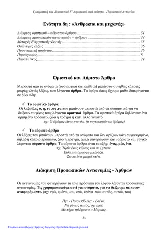 Γραμματική και Συντακτικό Γ’ Δημοτικού ανά ενότητα - Παρασκευή Αντωνίου
34
ΕΕννόόττηητταα 88ηη :: ««ΆΆννθθρρωωπποοιι κκααιι μμηηχχααννέέςς»»
Διάκριση οριστικού – αόριστου άρθρου ..................................................................34
Διάκριση προσωπικών αντωνυμιών – άρθρων .......................................................34
Μετοχές Ενεργητικής Φωνής ..................................................................................35
Ομώνυμες λέξεις .....................................................................................................36
Προστακτική αορίστου ............................................................................................36
Παράγραφος............................................................................................................8
Παρατατικός............................................................................................................24
ΟΟρριισσττιικκόό κκααιι AAόόρριισσττοο ΆΆρρθθρροο
Μπροστά από τα ονόματα (ουσιαστικά και επίθετα) μπαίνουν συνήθως κάποιες
μικρές κλιτές λέξεις, που λέγονται άρθρα. Τα άρθρα όπως έχουμε μάθει διακρίνονται
σε δύο είδη:
 Το οριστικό άρθρο:
Οι λεξούλες ο, η, το ,οι ,τα που μπαίνουν μπροστά από τα ουσιαστικά για να
δείξουν το γένος τους λέγονται οριστικά άρθρα. Τα οριστικά άρθρα δηλώνουν ένα
ορισμένο πρόσωπο, ζώο ή πράγμα ή κάτι άλλο γνωστό.
πχ: Ο δρόμος είναι στενός. (ο συγκεκριμένος δρόμος)
 Το αόριστο άρθρο
Οι λέξεις που μπαίνουν μπροστά από τα ονόματα και δεν ορίζουν κάτι συγκεκριμένο,
δηλαδή κάποιο πρόσωπο, ζώο ή πράγμα, αλλά φανερώνουν κάτι αόριστο και γενικό
λέγονται αόριστα άρθρα. Τα αόριστα άρθρα είναι τα εξής: ένας, μία, ένα.
πχ: Ήρθε ένας κύριος και σε ζήτησε.
Είδα μια όμορφη μπλούζα.
Ζω σε ένα μικρό σπίτι.
ΔΔιιάάκκρριισσηη ΠΠρροοσσωωππιικκώώνν ΑΑννττωωννυυμμίίεεςς -- ΆΆρρθθρρωωνν
Οι αντωνυμίες που φανερώνουν τα τρία πρόσωπα του λόγου λέγονται προσωπικές
αντωνυμίες. Τις χρησιμοποιούμε αντί για ονόματα, για να δείξουμε σε ποιον
αναφερόμαστε. (πχ: εγώ, εμένα, μου, εσύ, εσένα σου, αυτός, αυτού, του)
Πχ: - Ποιον θέλεις; - Εσένα.
Να φύγεις αυτός, όχι εγώ!
Με πήρε τηλέφωνο ο Μάρκος.
Επιμέλεια επανάληψης: Χρήστος Χαρμπής http://kritiria.blogspot.gr σελ.4
 
