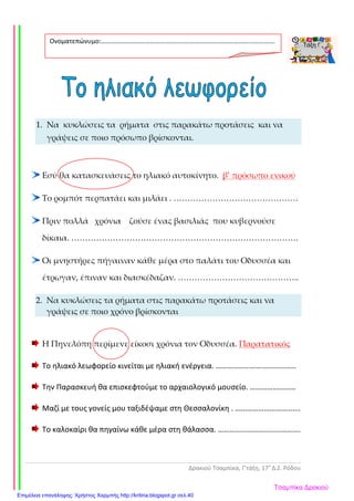 Δρακιού Τσαμπίκα, Γ’τάξη, 17ο
Δ.Σ. Ρόδου
1. Να κυκλώσεις τα ρήματα στις παρακάτω προτάσεις και να
γράψεις σε ποιο πρόσωπο βρίσκονται.
Εσύ θα κατασκευάσεις το ηλιακό αυτοκίνητο. β’ πρόσωπο ενικού
Το ρομπότ περπατάει και μιλάει . ………………………………………
Πριν πολλά χρόνια ζούσε ένας βασιλιάς που κυβερνούσε
δίκαια. ……………………………………………………………………….
Οι μνηστήρες πήγαιναν κάθε μέρα στο παλάτι του Οδυσσέα και
έτρωγαν, έπιναν και διασκέδαζαν. ……………………………………..
2. Να κυκλώσεις τα ρήματα στις παρακάτω προτάσεις και να
γράψεις σε ποιο χρόνο βρίσκονται
Η Πηνελόπη περίμενε είκοσι χρόνια τον Οδυσσέα. Παρατατικός
Το ηλιακό λεωφορείο κινείται με ηλιακή ενέργεια. ……………………………………
Την Παρασκευή θα επισκεφτούμε το αρχαιολογικό μουσείο. ……………………
Μαζί με τους γονείς μου ταξιδέψαμε στη Θεσσαλονίκη . …………………………….
Το καλοκαίρι θα πηγαίνω κάθε μέρα στη θάλασσα. …………………………………….
Ονοματεπώνυμο:…………………………………………………………………………………………….
.
Τσαμπίκα Δρακιού
Επιμέλεια επανάληψης: Χρήστος Χαρμπής http://kritiria.blogspot.gr σελ.40
 
