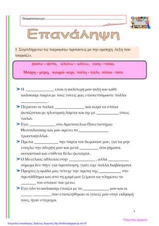 1
1 Συμπληρώνω τις παρακάτω προτάσεις με την ομόηχη λέξη που
ταιριάζει.
φοιτώ – φυτό, κλείνω – κλίνω, νίκη – νοίκι,
Μαίρη – μέρη, καιροί- κερί, πάλη – πάλι, τόποι - τόπι
Η _______________ είναι η καλύτερή μου φίλη και κάθε
καλοκαίρι παρέα με τους γονείς μας επισκεπτόμαστε πολλά
______________ .
Πέρασαν οι παλιοί ________________ και τώρα τα σπίτια
φωτίζονται με ηλεκτρική λάμπα και όχι με ____________ όπως
παλιά.
Εγώ ______________ στο Αριστοτέλειο Πανεπιστήμιο
Θεσσαλονίκης και μου αρέσει το ________________
τριανταφυλλιά.
Πρώτα _____________ την πόρτα του δωματίου μου, για να μην
ενοχλώ την αδερφή μου και μετά __________ όσα ρήματα,
ουσιαστικά και επίθετα θέλω φωναχτά.
Ο Μενέλαος αθλείται στην ______________ , αλλά ___________
σήμερα δεν πήγε για προπόνηση, γιατί είχε πολλά διαβάσματα.
Προχτές η ομάδα μας πέτυχε την πρώτη της ____________ στο
πρωτάθλημα και από τη χαρά μου ξέχασα να πληρώσω το
________ του σπιτιού που μένω.
Εγώ όλο το καλοκαίρι έπαιζα με το ______________ μου και οι
______ _________ ,που επισκέφθηκαν οι γονείς μου στην εκδρομή
τους, ήταν υπέροχοι.
Ονοματεπώνυμο:…………………………………………………………………………………………….
.
Τσαμπίκα Δρακιού
Επιμέλεια επανάληψης: Χρήστος Χαρμπής http://kritiria.blogspot.gr σελ.41
 