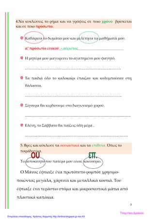 3
4.Να κυκλώσεις το ρήμα και να γράψεις σε ποιο χρόνο βρίσκεται
και σε ποιο πρόσωπο.
Καθάρισα το δωμάτιο μου και μελέτησα τα μαθήματά μου.
α’ πρόσωπο ενικού - αόριστος
Η μητέρα μου μαγειρεύει το αγαπημένο μου φαγητό.
…………………………………………………………………….
Τα παιδιά όλο το καλοκαίρι έπαιζαν και κολυμπούσαν στη
θάλασσα.
……………………………………………………………………..
Σίγουρα θα κερδίσουμε στο διαγωνισμό χορού.
....................................................................................................................
Ελένη, το Σάββατο θα παίζεις όλη μέρα .
………………………………………………………………………….
5. Βρες και κύκλωσε τα ουσιαστικά και τα επίθετα. Όπως το
παράδειγμα.
Το αυτοκίνητο του πατέρα μου είναι καινούριο.
Ο Μάνος έφτιαξε ένα πρωτότυπο ρομπότ χρησιμο-
ποιώντας μεγάλα, χάρτινα και μεταλλικά κουτιά. Του
έφτιαξε ένα τεράστιο στόμα και μικροσκοπικά μάτια από
πλαστικά καπάκια.
Τσαμπίκα Δρακιού
Επιμέλεια επανάληψης: Χρήστος Χαρμπής http://kritiria.blogspot.gr σελ.43
 