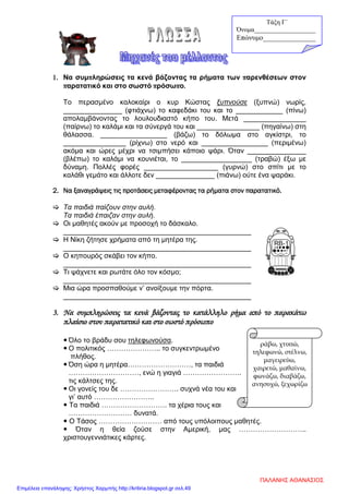 1. Να συμπληρώσεις τα κενά βάζοντας τα ρήματα των παρενθέσεων στον
παρατατικό και στο σωστό πρόσωπο.
Το περασμένο καλοκαίρι ο κυρ Κώστας ξυπνούσε (ξυπνώ) νωρίς,
_______________ (φτιάχνω) το καφεδάκι του και το ____________ (πίνω)
απολαμβάνοντας το λουλουδιαστό κήπο του. Μετά ________________
(παίρνω) το καλάμι και τα σύνεργά του και ________________ (πηγαίνω) στη
θάλασσα. _________________ (βάζω) το δόλωμα στο αγκίστρι, το
________________ (ρίχνω) στο νερό και _________________ (περιμένω)
ακόμα και ώρες μέχρι να τσιμπήσει κάποιο ψάρι. Όταν _______________
(βλέπω) το καλάμι να κουνιέται, το __________________ (τραβώ) έξω με
δύναμη. Πολλές φορές ___________________ (γυρνώ) στο σπίτι με το
καλάθι γεμάτο και άλλοτε δεν _______________ (πιάνω) ούτε ένα ψαράκι.
2. Να ξαναγράψεις τις προτάσεις μεταφέροντας τα ρήματα στον παρατατικό.
 Τα παιδιά παίζουν στην αυλή.
Τα παιδιά έπαιζαν στην αυλή.
 Οι μαθητές ακούν με προσοχή το δάσκαλο.
________________________________________________
 Η Νίκη ζήτησε χρήματα από τη μητέρα της.
________________________________________________
 Ο κηπουρός σκάβει τον κήπο.
________________________________________________
 Τι ψάχνετε και ρωτάτε όλο τον κόσμο;
________________________________________________
 Μια ώρα προσπαθούμε ν’ ανοίξουμε την πόρτα.
________________________________________________
3. Να συμπληρώσεις τα κενά βάζοντας το κατάλληλο ρήμα από το παρακάτω
πλαίσιο στον παρατατικό και στο σωστό πρόσωπο
 Όλο το βράδυ σου τηλεφωνούσα.
 Ο πολιτικός ………………….. το συγκεντρωμένο
πλήθος.
 Όση ώρα η μητέρα………………………, τα παιδιά
…………………………, ενώ η γιαγιά …………………….
τις κάλτσες της.
 Οι γονείς του δε ……………………. συχνά νέα του και
γι’ αυτό ……………………..
 Τα παιδιά ………………………. τα χέρια τους και
……………………… δυνατά.
 Ο Τάσος ……………………… από τους υπόλοιπους μαθητές.
 Όταν η θεία ζούσε στην Αμερική, μας ………………………..
χριστουγεννιάτικες κάρτες.
ράβω, χτυπώ,
τηλεφωνώ, στέλνω,
μαγειρεύω,
χαιρετώ, μαθαίνω,
φωνάζω, διαβάζω,
ανησυχώ, ξεχωρίζω
Τάξη Γ΄
Όνομα___________________
Επώνυμο_______________
ΠΑΛΑΝΗΣ ΑΘΑΝΑΣΙΟΣ
Επιμέλεια επανάληψης: Χρήστος Χαρμπής http://kritiria.blogspot.gr σελ.49
 