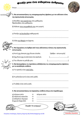 Όνομα: ...............................................................................................................................
1. Να αντικαταστήσεις τις υπογραμμισμένες φράσεις με τον αδύνατο τύπο
της προσωπικής αντωνυμίας.
α) Βοηθάει τον εγγονό του στα μαθήματα.
Τον βοηθάει στα μαθήματα.
β) Κάλεσε τους συμμαθητές του στη γιορτή.
..............................................................................................................................
γ) Ποτίζει τα λουλούδια καθημερινά.
..............................................................................................................................
δ) Είδα την Μαρία να έρχεται.
..............................................................................................................................
2. Να ξεχωρίσεις τα άρθρα από τους αδύνατους τύπους της προσωπικής
αντωνυμίας.
α) Αυτή την άσκηση την έλυσα εύκολα. [άρθρο - αντωνυμία]
β) Την Άννα την συνάντησα στα αγγλικά. [.…….…....…….-...........……..]
γ) Του έδωσα το μολύβι μου. [.………......……..-…………......…..]
3. Να ξαναγράψεις τις προτάσεις αλλάζοντας τις υπογραμμισμένες φράσεις
με το κατάλληλο επίθετο.
α) Το τραπέζι είναι από ξύλο.
..............................................................................................................................
β) Η μπλούζα αυτή είναι από μαλλί.
..............................................................................................................................
γ) Το βάζο είναι από γυαλί.
..............................................................................................................................
4. Να αντικαταστήσεις τα παρακάτω επίθετα όπως στο παράδειγμα.
α) πέτρινο σπίτι → πέτρινο σπίτι
β) πλαστική σακούλα → ...........................................................
γ) σιδερένιο νόμισμα → ...........................................................
δ) χρυσό δαχτυλίδι → ...........................................................
Μπράβο!! Τα κατάφερες!!
Τολακίδου ΠηνελόπηΕπιμέλεια επανάληψης: Χρήστος Χαρμπής http://kritiria.blogspot.gr σελ.68
 