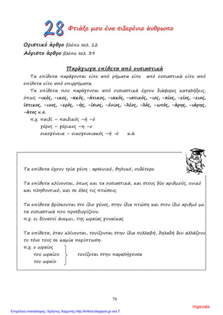 78
ΦΦΦτττιιιάάάξξξεεε µµµοοουυυ έέένννααα σσσιιιδδδεεερρρέέένννιιιοοο άάάνννθθθρρρωωωππποοο
Οριστικό άρθρο βλέπε σελ. 12
Αόριστο άρθρο βλέπε σελ. 39
Παράγωγα επίθετα από ουσιαστικά
Τα επίθετα παράγονται είτε από ρήµατα είτε από ουσιαστικά είτε από
επίθετα είτε από επιρρήµατα.
Τα επίθετα που παράγονται από ουσιαστικά έχουν διάφορες καταλήξεις,
όπως –ικός, -ικος, -ακός, -άτικος, -ιακός, -ιατικός, -ιος, -αίος, -είος, -ειος,
ίστικος, -ινος, -ερός, -ής, -ίσιος, -ένιος, -λέος, -λός, -ωτός, -άρης, -ιάρης,
-άτος κ.ά.
π.χ. παιδί – παιδικός –ή –ό
γέρος – γέρικος –η –ο
οικογένεια – οικογενειακός –ή -ό κ.ά.
Τα επίθετα έχουν τρία γένη : αρσενικό, θηλυκό, ουδέτερο
Τα επίθετα κλίνονται, όπως και τα ουσιαστικά, και στους δύο αριθµούς, ενικό
και πληθυντικό, και σε όλες τις πτώσεις.
Τα επίθετα βρίσκονται στο ίδιο γένος, στην ίδια πτώση και στον ίδιο αριθµό µε
τα ουσιαστικά που προσδιορίζουν.
π.χ. οι δυνατοί άνεµοι, της ωραίας γυναίκας
Τα επίθετα, όταν κλίνονται, τονίζονται στην ίδια συλλαβή, δηλαδή δεν αλλάζουν
το τόνο τους σε καµία περίπτωση.
π.χ. ο ωραίος
του ωραίου τονίζεται στην παραλήγουσα
τον ωραίο
mgavala
Επιμέλεια επανάληψης: Χρήστος Χαρμπής http://kritiria.blogspot.gr σελ.7
 