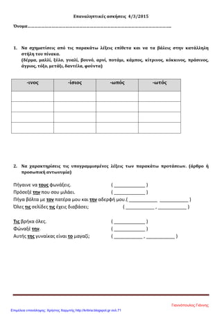 Επαναληπτικές ασκήσεις 4/3/2015
Όνομα……………………………………………………………………………………………………………..
1. Να σχηματίσεις από τις παρακάτω λέξεις επίθετα και να τα βάλεις στην κατάλληλη
στήλη του πίνακα.
(δέρμα, μαλλί, ξύλο, γυαλί, βουνό, αρνί, ποτάμι, κάμπος, κίτρινος, κόκκινος, πράσινος,
άγριος, τόξο, μετάξι, δαντέλα, φούντα)
-ινος -ίσιος -ωπός -ωτός
2. Να χαρακτηρίσεις τις υπογραμμισμένες λέξεις των παρακάτω προτάσεων. (άρθρο ή
προσωπική αντωνυμία)
Πήγαινε να τους φωνάξεις. ( ____________ )
Πρόσεξέ την που σου μιλάει. ( ____________ )
Πήγα βόλτα με τον πατέρα μου και την αδερφή μου.( ___________ ___________ )
Όλες τις σελίδες τις έχεις διαβάσει; ( ___________ , ___________ )
Τις βρήκα όλες. ( ____________ )
Φώναξέ την. ( ____________ )
Αυτής της γυναίκας είναι το μαγαζί; ( ___________ , ___________ )
Γιαννόπουλος Γιάννης
Επιμέλεια επανάληψης: Χρήστος Χαρμπής http://kritiria.blogspot.gr σελ.71
 