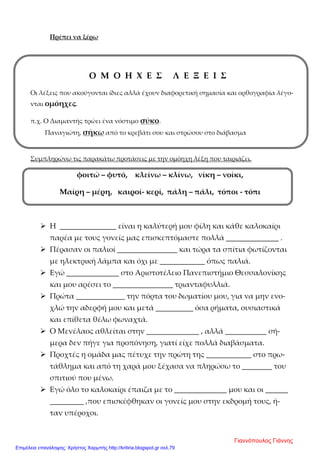 Πρέπει να ξέρω
Ο Μ Ο Η Χ Ε Σ Λ Ε Ξ Ε Ι Σ
Οι λέξεις που ακούγονται ίδιες αλλά έχουν διαφορετική σημασία και ορθογραφία λέγο-
νται ομόηχες.
π.χ. Ο Διαμαντής τρώει ένα νόστιμο σύκο.
Παναγιώτη, σήκω από το κρεβάτι σου και στρώσου στο διάβασμα
Συμπληρώνω τις παρακάτω προτάσεις με την ομόηχη λέξη που ταιριάζει.
φοιτώ – φυτό, κλείνω – κλίνω, νίκη – νοίκι,
Μαίρη – μέρη, καιροί- κερί, πάλη – πάλι, τόποι - τόπι
 Η _______________ είναι η καλύτερή μου φίλη και κάθε καλοκαίρι
παρέα με τους γονείς μας επισκεπτόμαστε πολλά ______________ .
 Πέρασαν οι παλιοί ________________ και τώρα τα σπίτια φωτίζονται
με ηλεκτρική λάμπα και όχι με ____________ όπως παλιά.
 Εγώ ______________ στο Αριστοτέλειο Πανεπιστήμιο Θεσσαλονίκης
και μου αρέσει το ________________ τριανταφυλλιά.
 Πρώτα _____________ την πόρτα του δωματίου μου, για να μην ενο-
χλώ την αδερφή μου και μετά __________ όσα ρήματα, ουσιαστικά
και επίθετα θέλω φωναχτά.
 Ο Μενέλαος αθλείται στην ______________ , αλλά ___________ σή-
μερα δεν πήγε για προπόνηση, γιατί είχε πολλά διαβάσματα.
 Προχτές η ομάδα μας πέτυχε την πρώτη της ____________ στο πρω-
τάθλημα και από τη χαρά μου ξέχασα να πληρώσω το ________ του
σπιτιού που μένω.
 Εγώ όλο το καλοκαίρι έπαιζα με το ______________ μου και οι ______
_________ ,που επισκέφθηκαν οι γονείς μου στην εκδρομή τους, ή-
ταν υπέροχοι.
Γιαννόπουλος Γιάννης
Επιμέλεια επανάληψης: Χρήστος Χαρμπής http://kritiria.blogspot.gr σελ.79
 