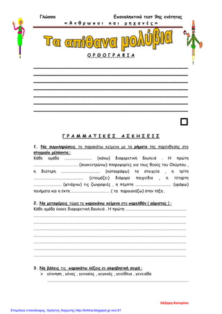 Γλώσσα Επαναληπτικό τεστ 9ης ενότητας
« Ά ν θ ρ ω π ο ι κ α ι μ η χ α ν έ ς »
Ο Ρ Θ Ο Γ Ρ Α Φ Ι Α
_______________________________________________________
_______________________________________________________
_______________________________________________________
_______________________________________________________
_______________________________________________________
_______________________________________________________
_______________________________________________________

Γ Ρ Α Μ Μ Α Τ Ι Κ Ε Σ Α Σ Κ Η Σ Ε Ι Σ
1. Να συμπληρώσεις το παρακάτω κείμενο με τα ρήματα της παρένθεσης στο
στιγμιαίο μέλλοντα :
Κάθε ομάδα ………………………… (κάνω) διαφορετική δουλειά . Η πρώτη
………………………………………… (συγκεντρώνω) πληροφορίες για τους θεούς του Ολύμπου ,
η δεύτερη …………………………………… (καταγράφω) τα στοιχεία , η τρίτη
……………………………………………… (ετοιμάζει) διάφορα παιχνίδια , η τέταρτη
………………………… (φτιάχνω) τις ζωγραφιές , η πέμπτη ………………………………… (γράφω)
ποιήματα και η έκτη …………………………………… ( τα παρουσιάζω) στην τάξη .
2. Να μεταφέρεις τώρα το παραπάνω κείμενο στο παρελθόν ( αόριστος ) :
Κάθε ομάδα έκανε διαφορετική δουλειά . Η πρώτη …………………………………………………………
…………………………………………………………………………………………………………………………………………………
…………………………………………………………………………………………………………………………………………………
…………………………………………………………………………………………………………………………………………………
…………………………………………………………………………………………………………………………………………………
…………………………………………………………………………………………………………………………………………………
…………………………………………………………………………………………………………………………………………………
…………………………………………………………………………………………………………………………………………………
3. Να βάλεις τις παρακάτω λέξεις σε αλφαβητική σειρά :
 γέννηση , γένος , γενναίος , γεγονός , γενέθλια , γενειάδα
………………………………………………………………………………………………………………………………………
Λάζαρη Κατερίνα
Επιμέλεια επανάληψης: Χρήστος Χαρμπής http://kritiria.blogspot.gr σελ.91
 