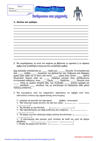 1. Ακούω και γράφω.
___________________________________________________________
___________________________________________________________
___________________________________________________________
___________________________________________________________
___________________________________________________________
___________________________________________________________
___________________________________________________________
___________________________________________________________
___________________________________________________________
___________________________________________________________
___________________________________________________________
___________________________________________________________
___________________________________________________________
2. Να συμπληρώσεις τα κενά του κειμένου με βάζοντας το οριστικό ή το αόριστο
άρθρο στην κατάλληλη πτώση και στον κατάλληλο αριθμό.
Ένα καλοκαίρι επισκέφτηκα με _____ παρέα μου ______ Ολυμπία. Εντυπωσιάστηκα
από _____ πλήθος _____ τουριστών που βρίσκονταν εκεί. Άνθρωποι από διάφορες
χώρες είχαν έρθει για να δουν από κοντά _____ μέρος όπου έγιναν _____ πρώτοι
Ολυμπιακοί Αγώνες αλλά και _____ περίφημο μουσείο όπου φιλοξενούνται
εντυπωσιακά εκθέματα, όπως _____ Ερμής _____ Πραξιτέλη. _____ Ολυμπία είναι
_____ τόπος με μεγάλη ιστορική αξία, που συνδυάζει _____ φυσική ομορφιά και
_____ φιλοξενία _____ κατοίκων της, με αποτέλεσμα να προσελκύει κάθε χρόνο
πολλούς επισκέπτες.
3. Να ξεχωρίσεις από τις παρακάτω προτάσεις τα άρθρα από τους
αδύνατους τύπους της προσωπικής αντωνυμίας.
 Αγόρασε το παιχνίδι που του άρεσε. (άρθρο – αντωνυμία)
 Τον τελευταίο καιρό το σπίτι του τον έχει χάσει. (…………..…… - ….….……..…
- ……………………)
 Τις έδιωξαν με τις κλοτσιές. (……………….. - ………………….)
 Την προειδοποίησε για τους κινδύνους που υπάρχουν. (……………….………..
- ……………..….…….)
 Το όραμα για έναν καλύτερο κόσμο εκείνος το ενέπνευσε. (……………..………..
- ……………………..)
 Ο αστυνομικός τον ρώτησε γιατί χτύπησε το παιδί και γιατί το άφησε
αβοήθητο. ( …………………… - …………………. - ……………………. )
 Πέταξέ το μακριά από το σπίτι. (……………….. - ………………….)
Τάξη Γ΄
Όνομα___________________
Επώνυμο_______________
ΠΑΛΑΝΗΣ ΑΘΑΝΑΣΙΟΣ
Επιμέλεια επανάληψης: Χρήστος Χαρμπής http://kritiria.blogspot.gr σελ.98
 