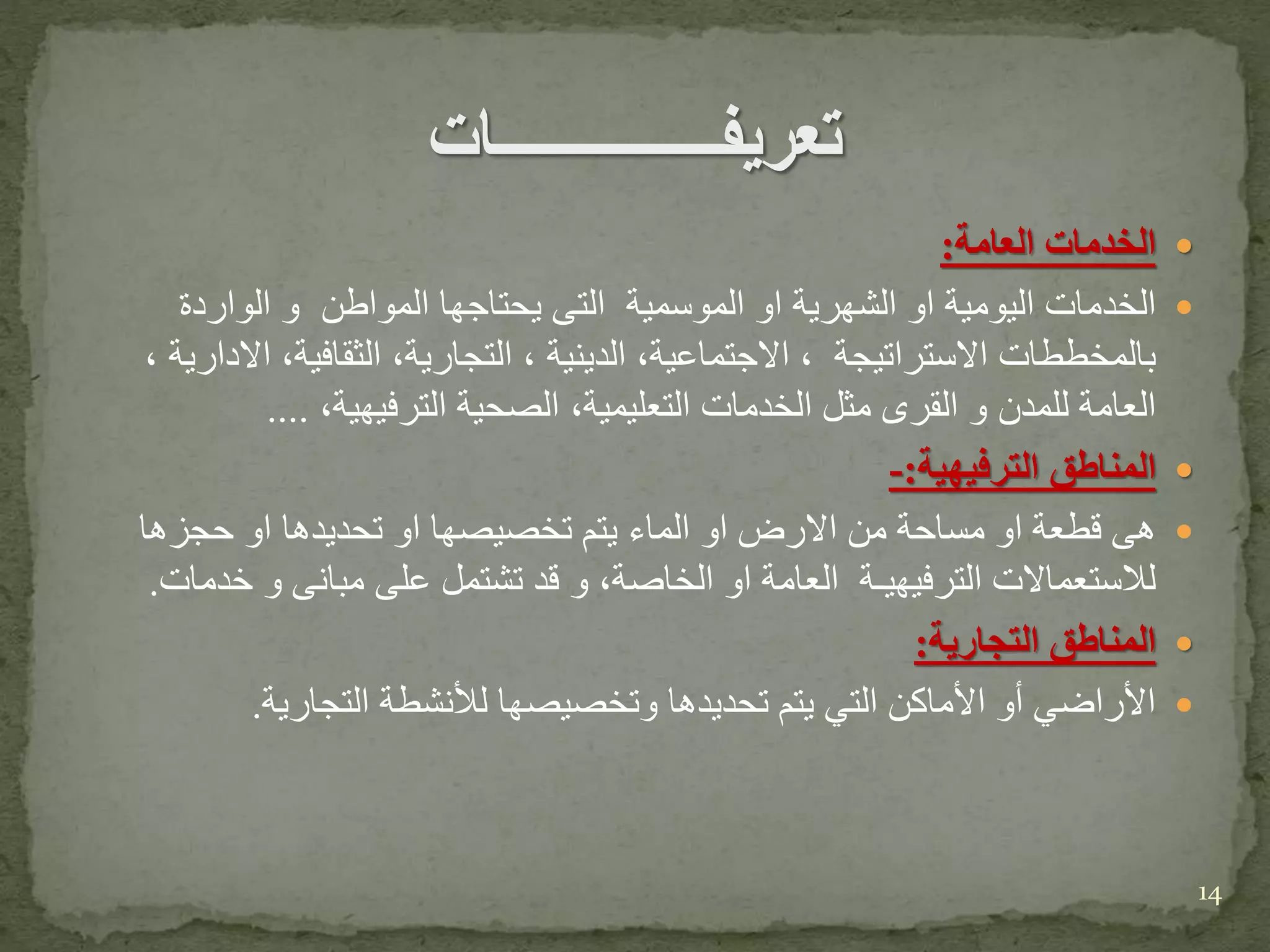 ‫ﺍﻟﺨﺩﻤﺎﺕ‬‫ﺍﻟﻌﺎﻤﺔ‬:
‫ﺍﻟﺨﺩﻤﺎﺕ‬‫ﺍﻟﻴﻭﻤﻴﺔ‬‫ﺍﻭ‬‫ﺍﻟﺸﻬﺭﻴﺔ‬‫ﺍﻭ‬‫ﺍﻟﻤﻭﺴﻤﻴﺔ‬‫ﺍﻟﺘﻰ‬‫ﻴﺤﺘﺎﺠﻬﺎ‬‫ﺍﻟﻤﻭﺍﻁﻥ‬‫ﻭ‬‫ﺍﻟﻭﺍﺭﺩﺓ‬
‫ﺒﺎﻟﻤﺨﻁﻁﺎﺕ‬‫ﺍﻻﺴﺘﺭﺍﺘﻴﺠﺔ‬،‫ﺍﻻﺠﺘﻤﺎﻋﻴﺔ‬،‫ﺍﻟﺩﻴﻨﻴﺔ‬،‫ﺍﻟﺘﺠﺎﺭﻴﺔ‬،‫ﺍﻟﺜﻘﺎﻓﻴﺔ‬،‫ﺍﻻﺩﺍﺭﻴﺔ‬،
‫ﺍﻟﻌﺎﻤﺔ‬‫ﻟﻠﻤﺩﻥ‬‫ﻭ‬‫ﺍﻟﻘﺭﻯ‬‫ﻤﺜﻝ‬‫ﺍﻟﺨﺩﻤﺎﺕ‬‫ﺍﻟﺘﻌﻠﻴﻤﻴﺔ‬،‫ﺍﻟﺼﺤﻴﺔ‬‫ﺍﻟﺘﺭﻓﻴﻬﻴﺔ‬،....
‫ﺍﻟﻤﻨﺎﻁﻕ‬‫ﺍﻟﺘﺭﻓﻴﻬﻴﺔ‬:-
‫ﻫﻰ‬‫ﻗﻁﻌﺔ‬‫ﺍﻭ‬‫ﻤﺴﺎﺤﺔ‬‫ﻤﻥ‬‫ﺍﻻﺭﺽ‬‫ﺍﻭ‬‫ﺍﻟﻤﺎﺀ‬‫ﻴﺘﻡ‬‫ﺘﺨﺼﻴﺼﻬﺎ‬‫ﺍﻭ‬‫ﺘﺤﺩﻴﺩﻫﺎ‬‫ﺍﻭ‬‫ﺤﺠﺯﻫﺎ‬
‫ﻟﻼﺴﺘﻌﻤﺎﻻﺕ‬‫ﺍﻟﺘﺭﻓﻴﻬﻴ‬‫ـ‬‫ﺔ‬‫ﺍﻟﻌﺎﻤﺔ‬‫ﺍﻭ‬‫ﺍﻟﺨﺎﺼﺔ‬،‫ﻭ‬‫ﻗﺩ‬‫ﺘﺸﺘﻤﻝ‬‫ﻋﻠﻰ‬‫ﻤﺒﺎﻨﻰ‬‫ﻭ‬‫ﺨﺩﻤﺎﺕ‬.
‫التجارية‬ ‫المناطق‬:
‫التجارية‬ ‫لألنشطة‬ ‫وتخصيصها‬ ‫تحديدها‬ ‫يتم‬ ‫التي‬ ‫األماكن‬ ‫أو‬ ‫األراضي‬.
14
 