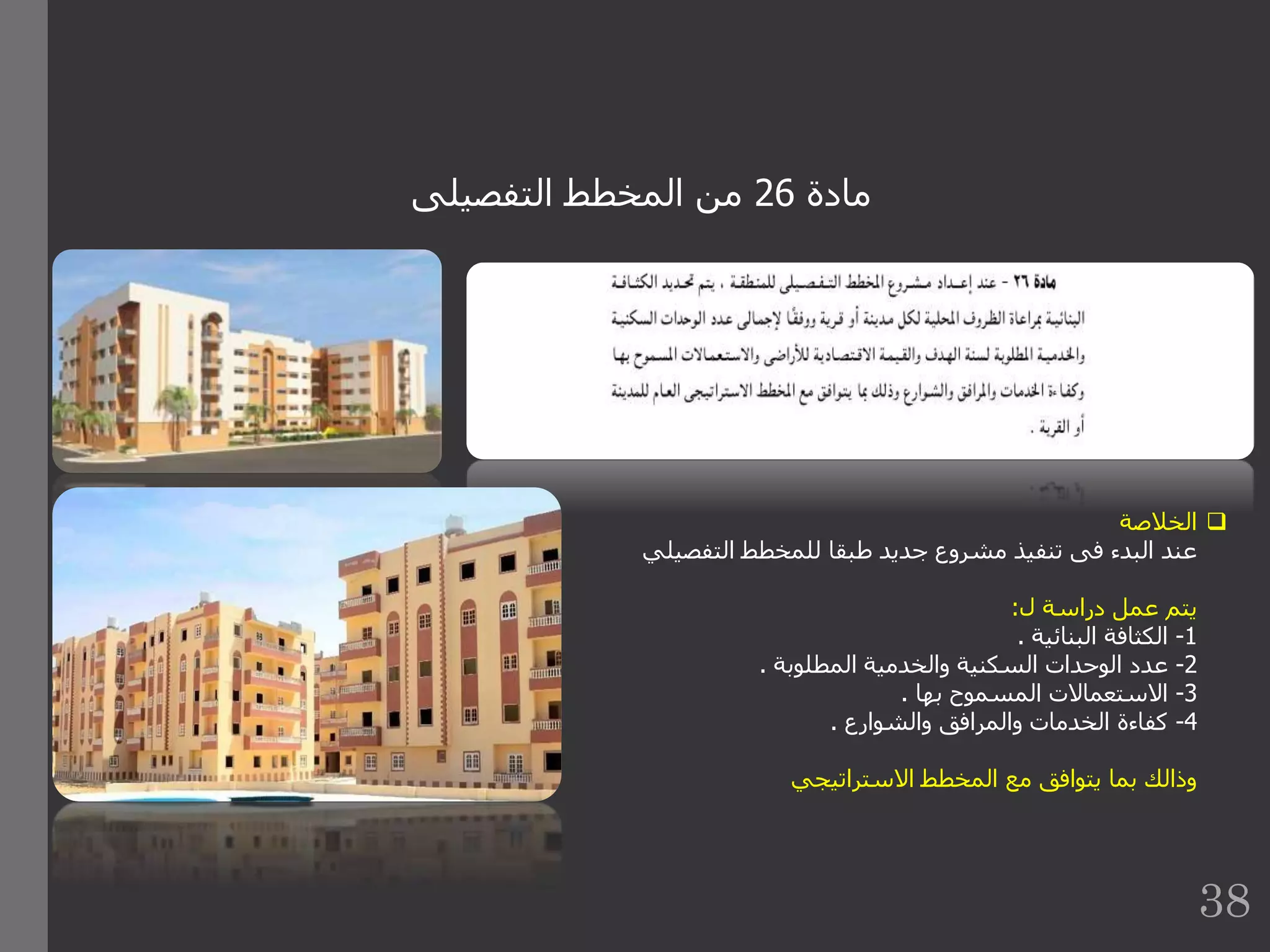 ‫مادة‬26‫التفصيلى‬ ‫المخطط‬ ‫من‬
‫الخالصة‬
‫التفص‬ ‫للمخطط‬ ‫طبقا‬ ‫جديد‬ ‫مشروع‬ ‫تنفيذ‬ ‫فى‬ ‫البدء‬ ‫عند‬‫يلي‬
‫ل‬ ‫دراسة‬ ‫عمل‬ ‫يتم‬:
1-‫البنائية‬ ‫الكثافة‬.
2-‫المطلوبة‬ ‫والخدمية‬ ‫السكنية‬ ‫الوحدات‬ ‫عدد‬.
3-‫بها‬ ‫المسموح‬ ‫االستعماالت‬.
4-‫والشوارع‬ ‫والمرافق‬ ‫الخدمات‬ ‫كفاءة‬.
‫االستراتيجي‬ ‫المخطط‬ ‫مع‬ ‫يتوافق‬ ‫بما‬ ‫وذالك‬
38
 