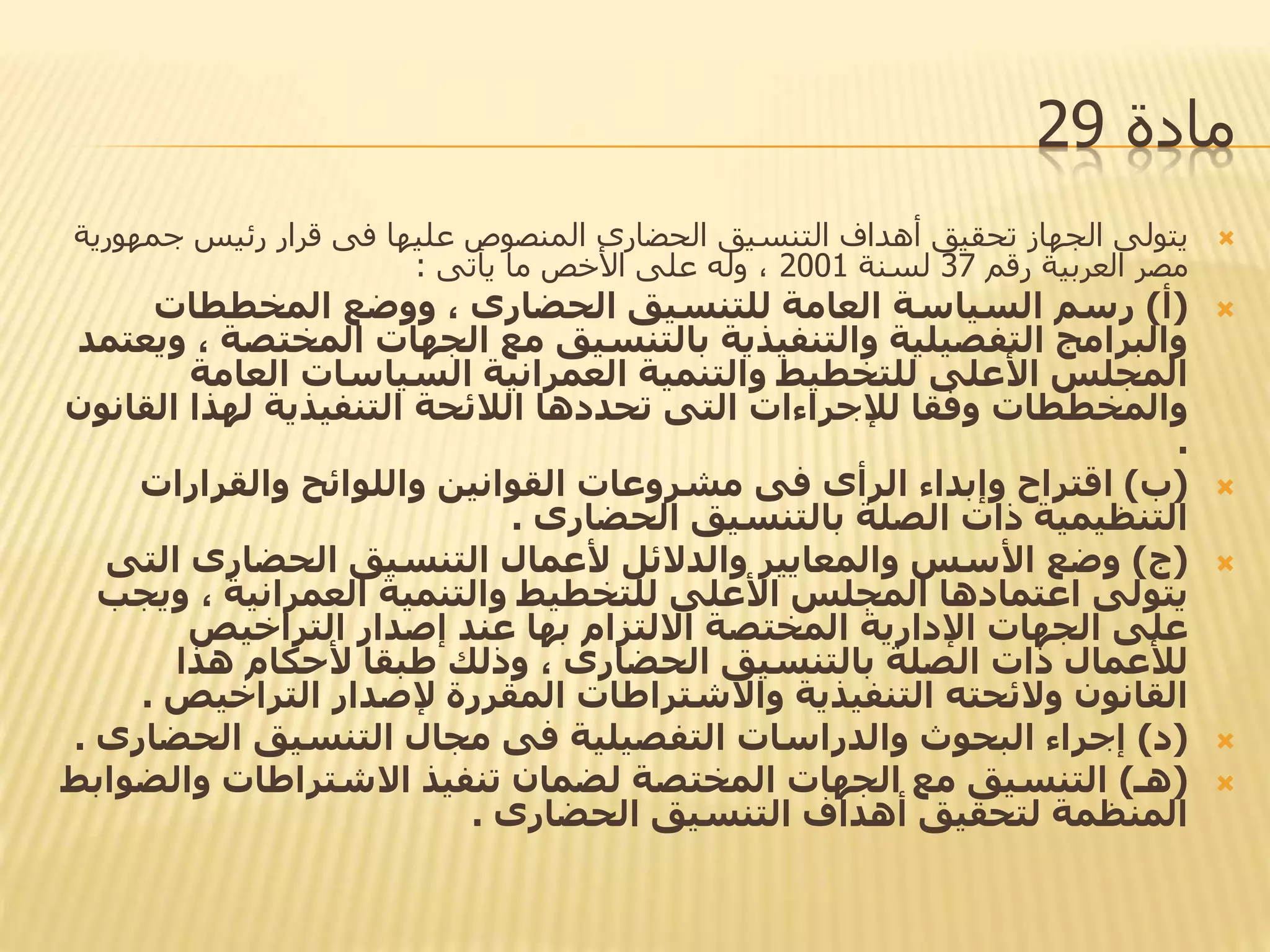 ‫مادة‬29
‫ج‬ ‫رئيس‬ ‫قرار‬ ‫فى‬ ‫عليها‬ ‫المنصوص‬ ‫الحضارى‬ ‫التنسيق‬ ‫أهداف‬ ‫تحقيق‬ ‫الجهاز‬ ‫يتولى‬‫مهورية‬
‫رقم‬ ‫العربية‬ ‫مصر‬37‫لسنة‬2001‫يأتى‬ ‫ما‬ ‫األخص‬ ‫على‬ ‫وله‬ ،:
(‫أ‬)‫المخططات‬ ‫ووضع‬ ، ‫الحضارى‬ ‫للتنسيق‬ ‫العامة‬ ‫السياسة‬ ‫رسم‬
‫المخت‬ ‫الجهات‬ ‫مع‬ ‫بالتنسيق‬ ‫والتنفيذية‬ ‫التفصيلية‬ ‫والبرامج‬‫ويعتمد‬ ، ‫صة‬
‫العامة‬ ‫السياسات‬ ‫العمرانية‬ ‫والتنمية‬ ‫للتخطيط‬ ‫األعلى‬ ‫المجلس‬
‫ال‬ ‫لهذا‬ ‫التنفيذية‬ ‫الالئحة‬ ‫تحددها‬ ‫التى‬ ‫لإلجراءات‬ ‫وفقا‬ ‫والمخططات‬‫قانون‬
.
(‫ب‬)‫والقرارات‬ ‫واللوائح‬ ‫القوانين‬ ‫مشروعات‬ ‫فى‬ ‫الرأى‬ ‫وإبداء‬ ‫اقتراح‬
‫الحضارى‬ ‫بالتنسيق‬ ‫الصلة‬ ‫ذات‬ ‫التنظيمية‬.
(‫ج‬)‫ا‬ ‫الحضارى‬ ‫التنسيق‬ ‫ألعمال‬ ‫والدالئل‬ ‫والمعايير‬ ‫األسس‬ ‫وضع‬‫لتى‬
‫و‬ ، ‫العمرانية‬ ‫والتنمية‬ ‫للتخطيط‬ ‫األعلى‬ ‫المجلس‬ ‫اعتمادها‬ ‫يتولى‬‫يجب‬
‫التراخيص‬ ‫إصدار‬ ‫عند‬ ‫بها‬ ‫االلتزام‬ ‫المختصة‬ ‫اإلدارية‬ ‫الجهات‬ ‫على‬
‫هذا‬ ‫ألحكام‬ ‫طبقا‬ ‫وذلك‬ ، ‫الحضارى‬ ‫بالتنسيق‬ ‫الصلة‬ ‫ذات‬ ‫لألعمال‬
‫التراخ‬ ‫إلصدار‬ ‫المقررة‬ ‫واالشتراطات‬ ‫التنفيذية‬ ‫والئحته‬ ‫القانون‬‫يص‬.
(‫د‬)‫الحض‬ ‫التنسيق‬ ‫مجال‬ ‫فى‬ ‫التفصيلية‬ ‫والدراسات‬ ‫البحوث‬ ‫إجراء‬‫ارى‬.
(‫هـ‬)‫وال‬ ‫االشتراطات‬ ‫تنفيذ‬ ‫لضمان‬ ‫المختصة‬ ‫الجهات‬ ‫مع‬ ‫التنسيق‬‫ضوابط‬
‫الحضارى‬ ‫التنسيق‬ ‫أهداف‬ ‫لتحقيق‬ ‫المنظمة‬.
 