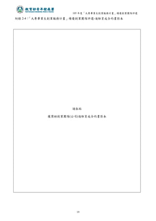105 年度「大專畢業生創業服務計畫」績優創業團隊評選
19
附錄 2-4：
「大專畢業生創業服務計畫」績優創業團隊評選-進駐育成合約書影本
請黏貼
獲獎助創業團隊(公司)進駐育成合約書影本
 
