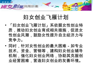 妇女创业飞雁计划
• 「妇女创业飞雁计划」系依据女性创业特
质，推动妇女创业育成相关措施，促进女
性创业风潮，鼓励女性提升自主经济力与
竞争力。
• 同时，针对女性创业的最大困难－如专业
技术、资金、营销等，建构妇女创业辅导
机制，强化妇女创业网络，协助其克服创
业经营困难，营造妇女创业的友善环境。
 