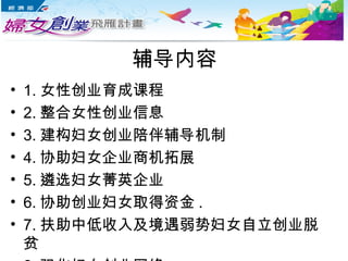 辅导内容
• 1. 女性创业育成课程
• 2. 整合女性创业信息
• 3. 建构妇女创业陪伴辅导机制
• 4. 协助妇女企业商机拓展
• 5. 遴选妇女菁英企业
• 6. 协助创业妇女取得资金 .
• 7. 扶助中低收入及境遇弱势妇女自立创业脱
贫
 