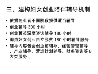 三、建构妇女创业陪伴辅导机制
• 依据创业者不同阶段提供适当辅导
• 创业辅导 300 小时
• 创业菁英深度咨询辅导 180 小时
• 弱势妇女创业自立脱贫 180 小时辅导服务
• 辅导内容包含创业前辅导、经营管理辅导
、产业辅导、营运计划辅导、财务咨询等 8
大类服务，
 