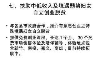 七、扶助中低收入及境遇弱势妇女
自立创业脱贫
• 与各县市政府合作，推介有意愿创业之特
殊境遇妇女自立脱贫
• 提供免费创业课程、长达 1 个月、 30 个免
费市场销售体验及陪伴辅导，体验地点包
含新竹、南投、嘉义、高雄，目前持续拓
展中。
 