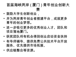 首届海峡两岸 ( 厦门 ) 青年创业创新大
赛
• 鼓励大学生创新创业，
• 并为两岸青年创业者搭建平台，成就更多
青年的创业梦想。
• 进一步吸引更多的优秀创业人才、团队和
项目落地厦门。
• 获奖团队将有机会得到创业启动资金扶持
• 有导师辅导、提供免费公共技术平台开放
服务、优先提供市场拓展、
• 供应链整合等资源。
 