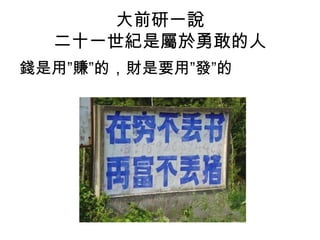 大前研一說
二十一世紀是屬於勇敢的人
錢是用”賺”的，財是要用”發”的
 